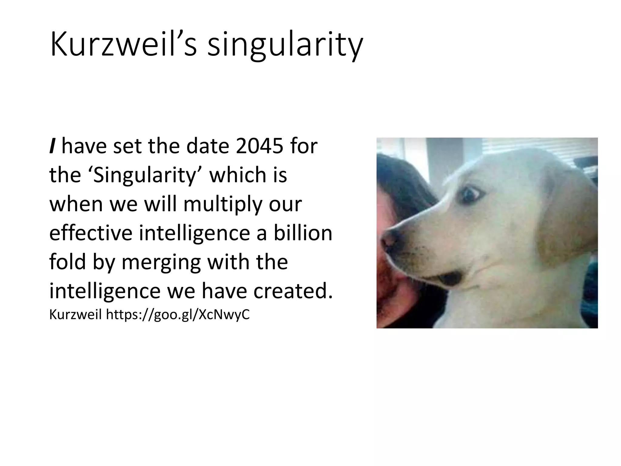 Kurzweil’s singularity
I have set the date 2045 for
the ‘Singularity’ which is
when we will multiply our
effective intelligence a billion
fold by merging with the
intelligence we have created.
Kurzweil https://goo.gl/XcNwyC
 