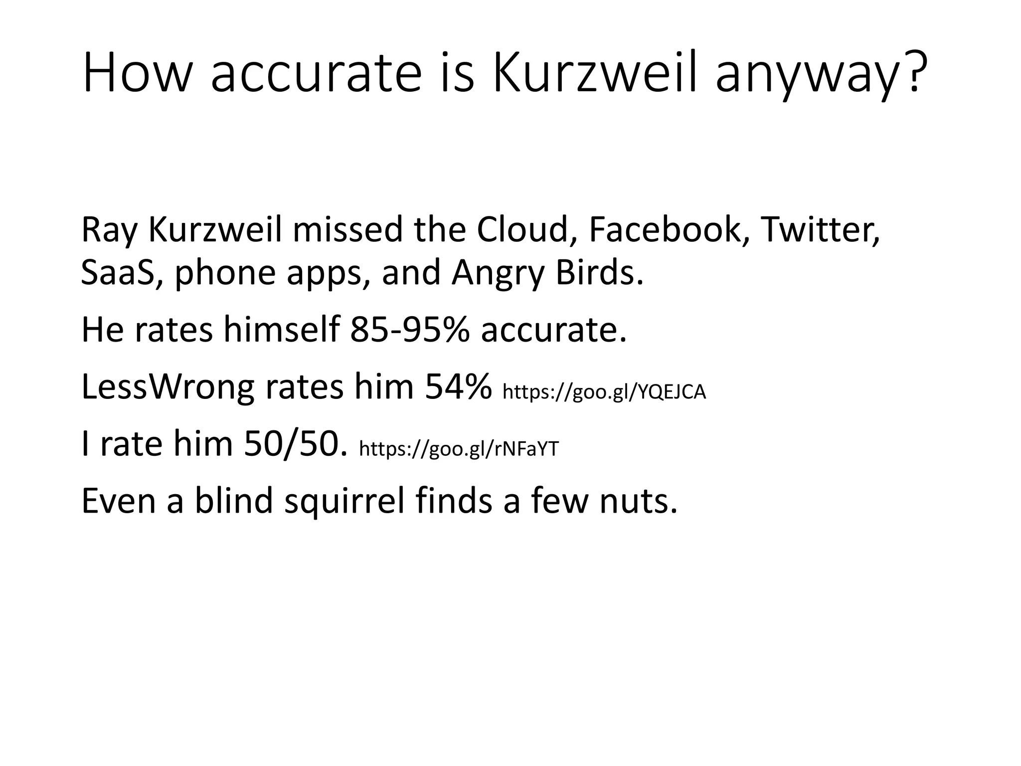 How accurate is Kurzweil anyway?
Ray Kurzweil missed the Cloud, Facebook, Twitter,
SaaS, phone apps, and Angry Birds.
He rates himself 85-95% accurate.
LessWrong rates him 54% https://goo.gl/YQEJCA
I rate him 50/50. https://goo.gl/rNFaYT
Even a blind squirrel finds a few nuts.
 
