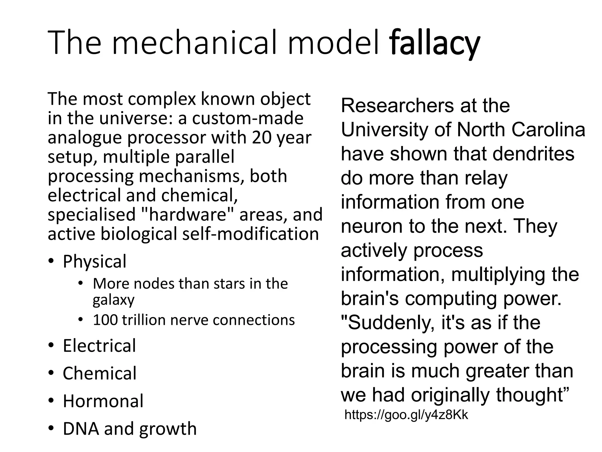 The mechanical model fallacy
The most complex known object
in the universe: a custom-made
analogue processor with 20 year
setup, multiple parallel
processing mechanisms, both
electrical and chemical,
specialised "hardware" areas, and
active biological self-modification
• Physical
• More nodes than stars in the
galaxy
• 100 trillion nerve connections
• Electrical
• Chemical
• Hormonal
• DNA and growth
Researchers at the
University of North Carolina
have shown that dendrites
do more than relay
information from one
neuron to the next. They
actively process
information, multiplying the
brain's computing power.
"Suddenly, it's as if the
processing power of the
brain is much greater than
we had originally thought”
https://goo.gl/y4z8Kk
 
