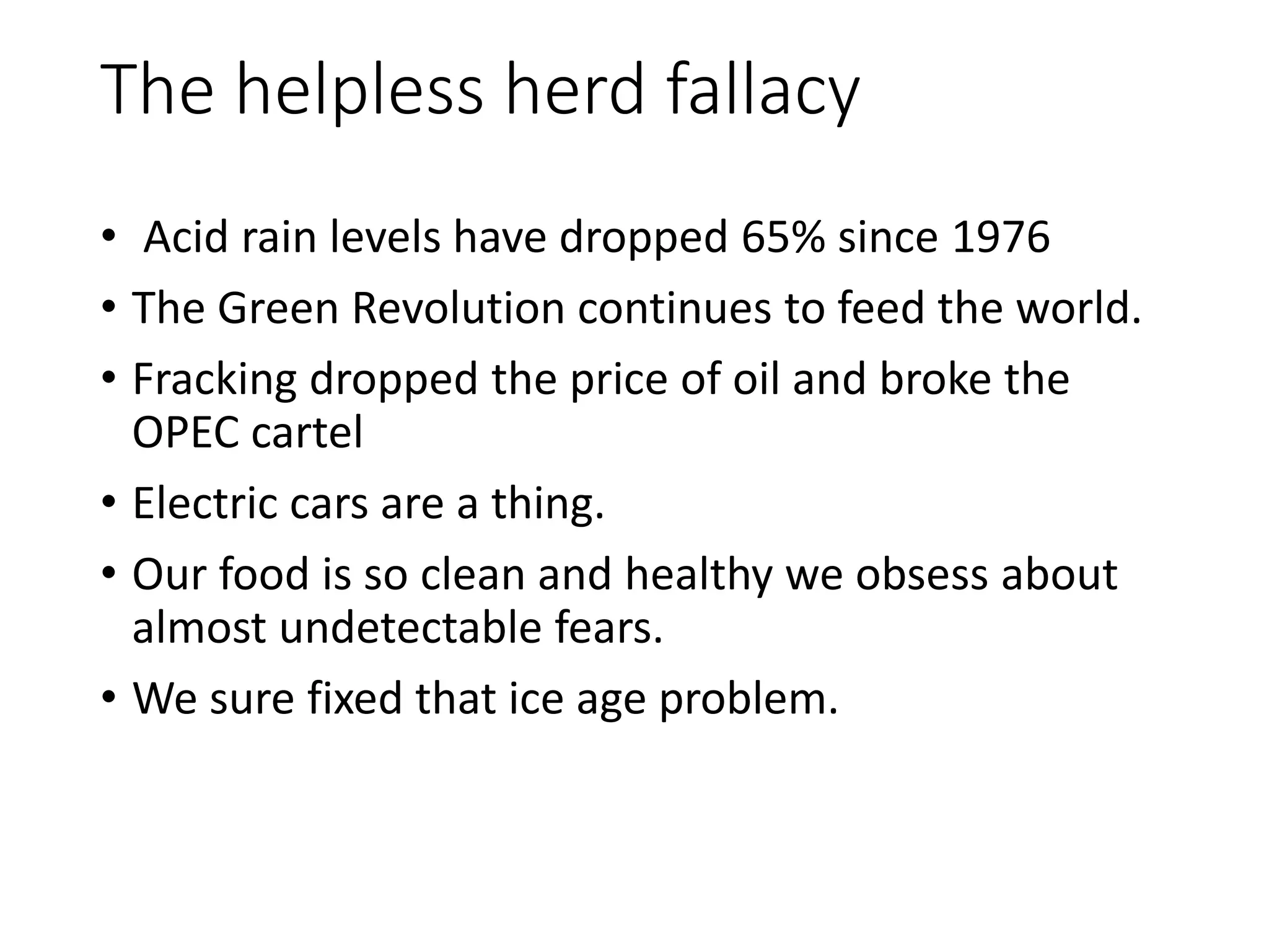 The helpless herd fallacy
• Acid rain levels have dropped 65% since 1976
• The Green Revolution continues to feed the world.
• Fracking dropped the price of oil and broke the
OPEC cartel
• Electric cars are a thing.
• Our food is so clean and healthy we obsess about
almost undetectable fears.
• We sure fixed that ice age problem.
 