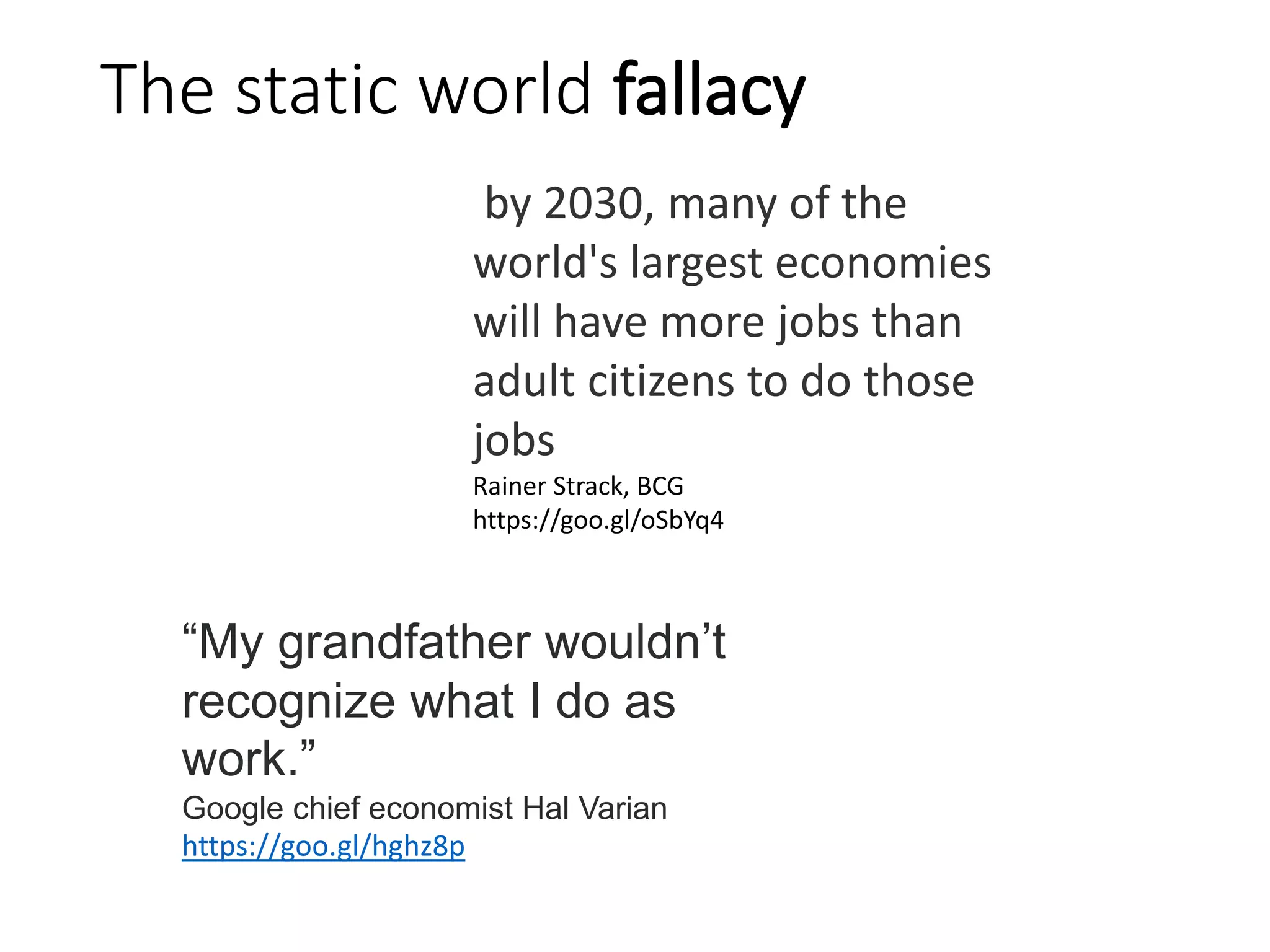 The static world fallacy
by 2030, many of the
world's largest economies
will have more jobs than
adult citizens to do those
jobs
Rainer Strack, BCG
https://goo.gl/oSbYq4
“My grandfather wouldn’t
recognize what I do as
work.”
Google chief economist Hal Varian
https://goo.gl/hghz8p
 