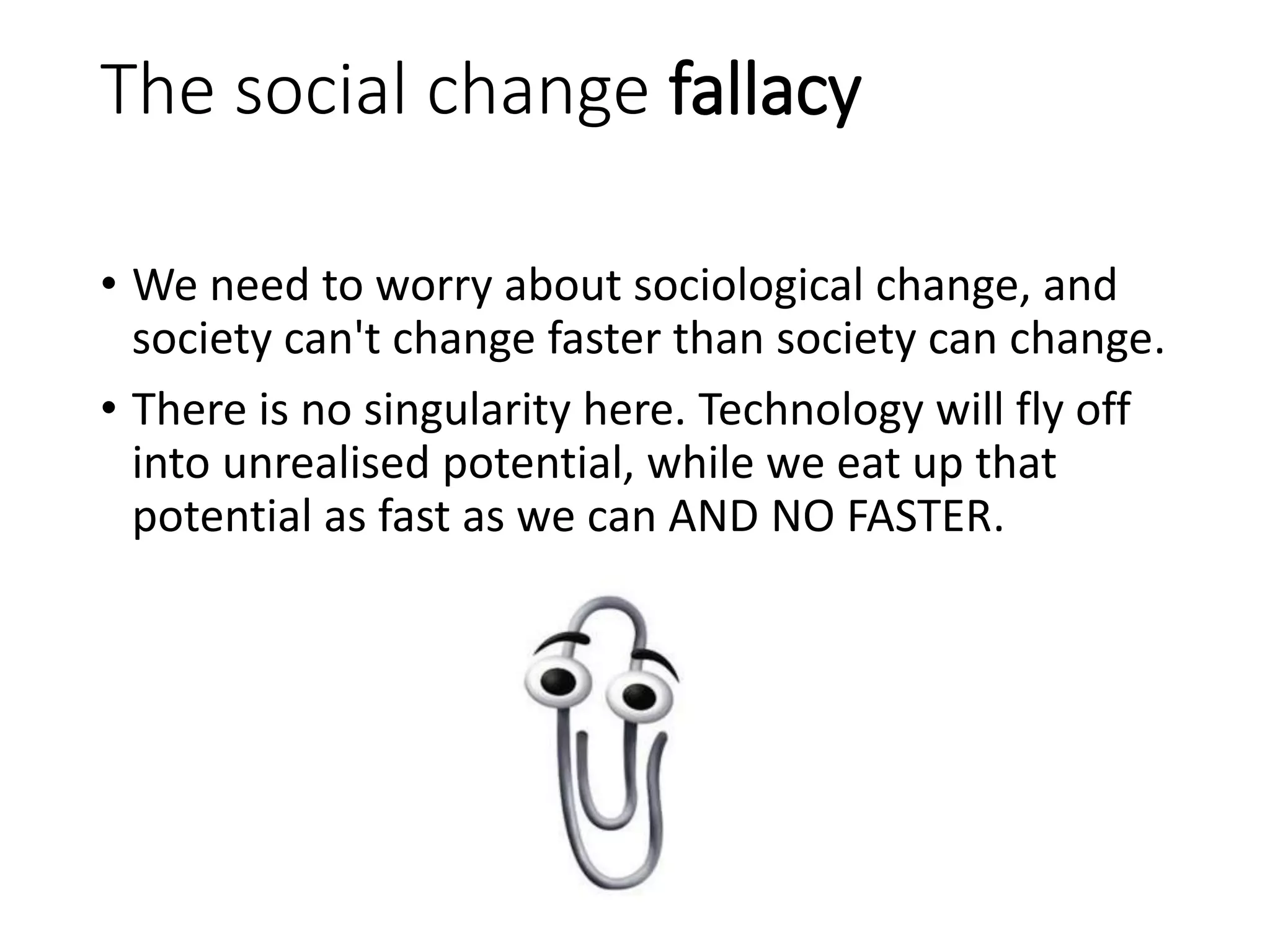 The social change fallacy
• We need to worry about sociological change, and
society can't change faster than society can change.
• There is no singularity here. Technology will fly off
into unrealised potential, while we eat up that
potential as fast as we can AND NO FASTER.
 