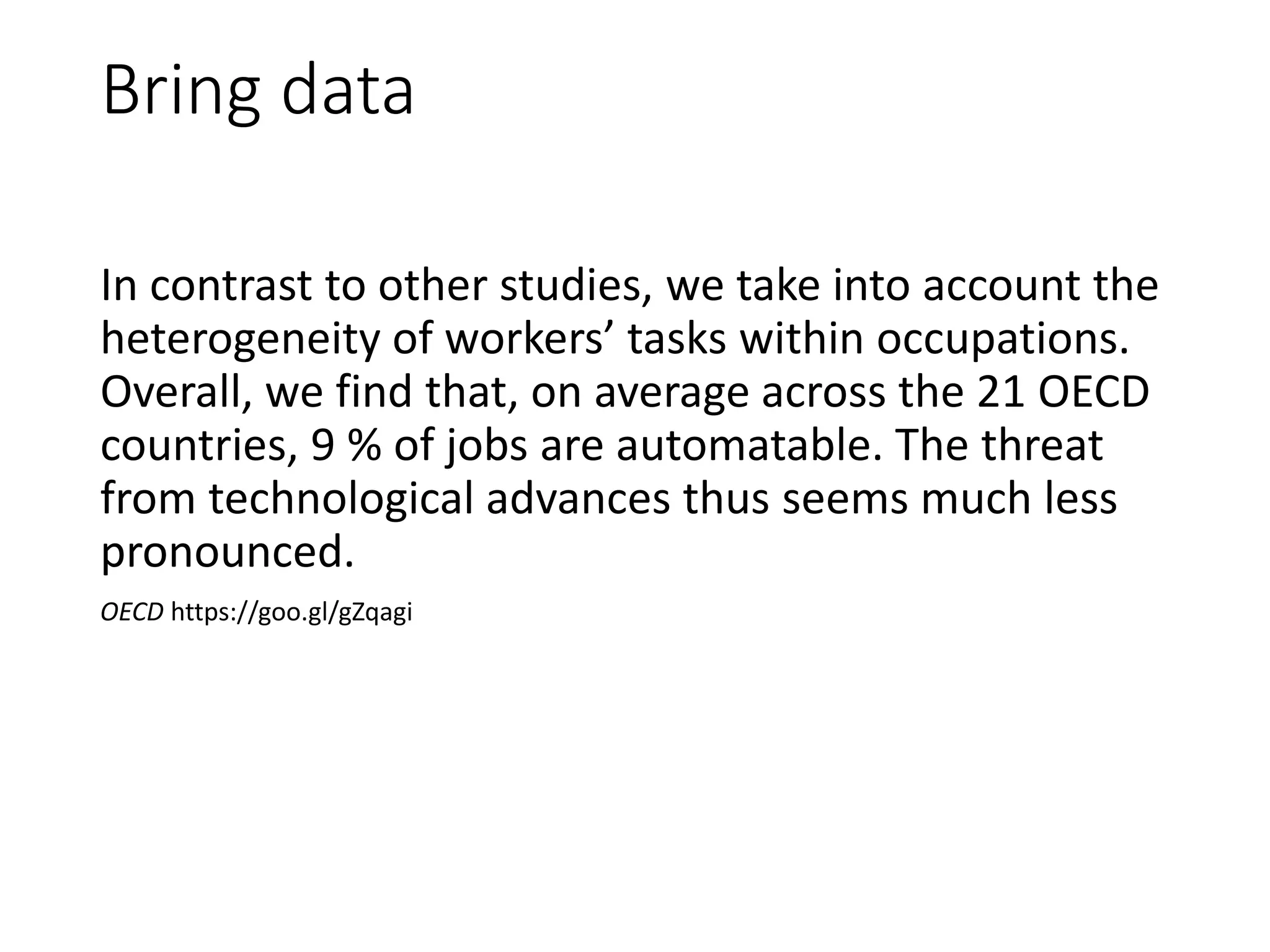 Bring data
In contrast to other studies, we take into account the
heterogeneity of workers’ tasks within occupations.
Overall, we find that, on average across the 21 OECD
countries, 9 % of jobs are automatable. The threat
from technological advances thus seems much less
pronounced.
OECD https://goo.gl/gZqagi
 
