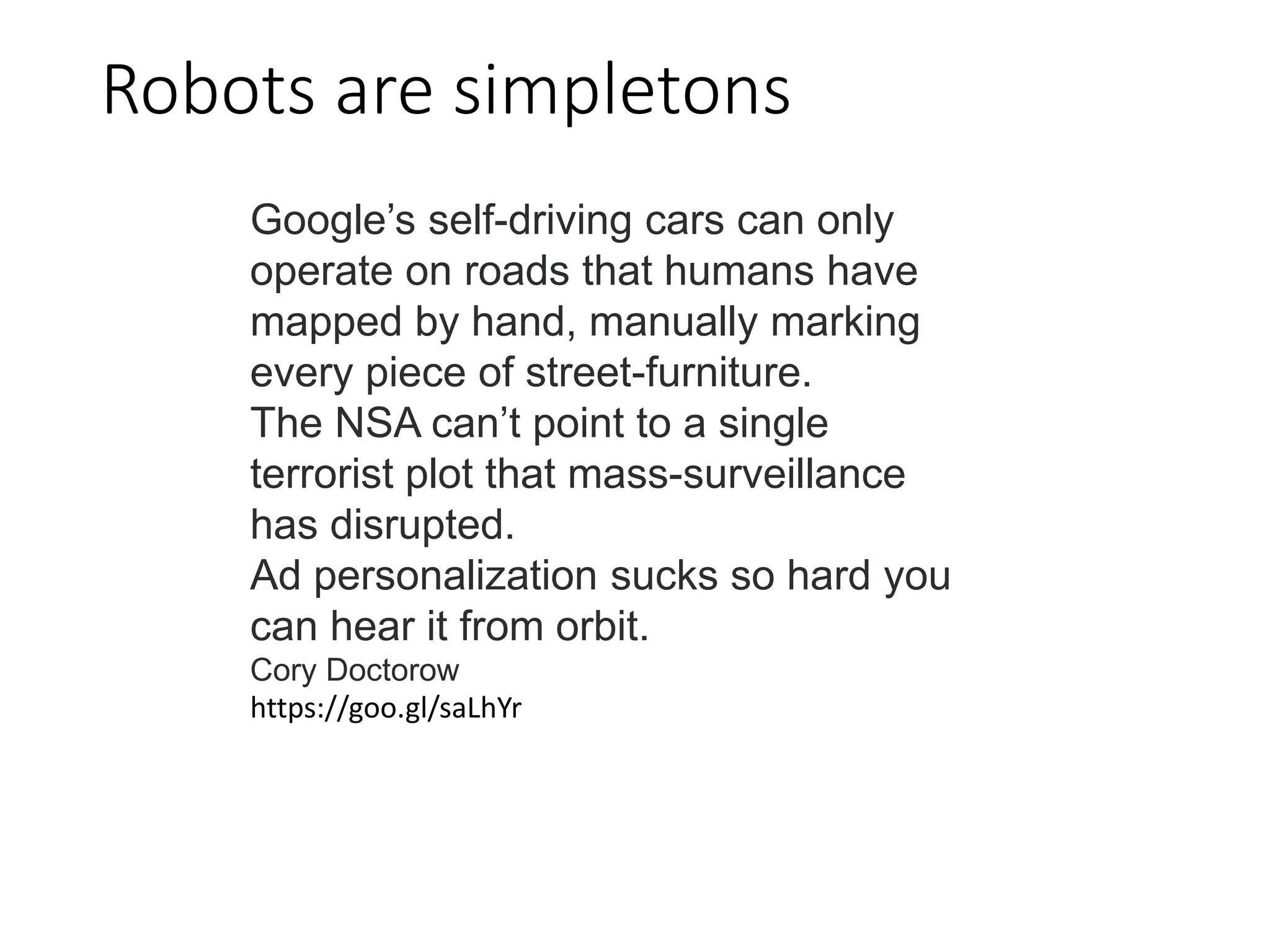 Robots are simpletons
Google’s self-driving cars can only
operate on roads that humans have
mapped by hand, manually marking
every piece of street-furniture.
The NSA can’t point to a single
terrorist plot that mass-surveillance
has disrupted.
Ad personalization sucks so hard you
can hear it from orbit.
Cory Doctorow
https://goo.gl/saLhYr
 