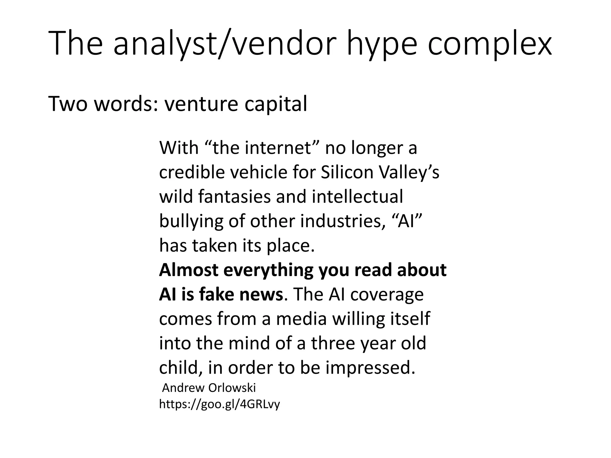 The analyst/vendor hype complex
Two words: venture capital
With “the internet” no longer a
credible vehicle for Silicon Valley’s
wild fantasies and intellectual
bullying of other industries, “AI”
has taken its place.
Almost everything you read about
AI is fake news. The AI coverage
comes from a media willing itself
into the mind of a three year old
child, in order to be impressed.
Andrew Orlowski
https://goo.gl/4GRLvy
 