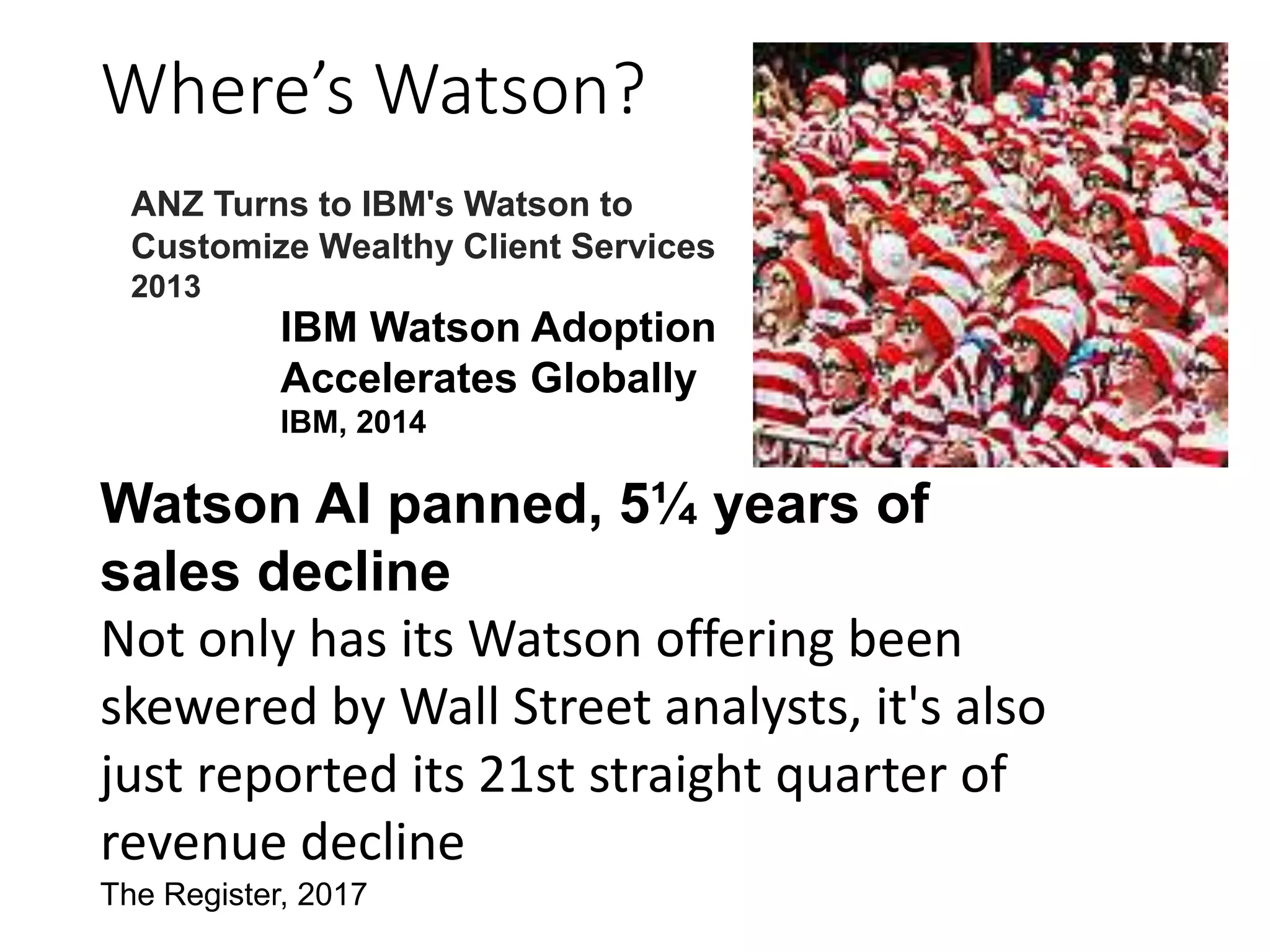 Where’s Watson?
Watson AI panned, 5¼ years of
sales decline
Not only has its Watson offering been
skewered by Wall Street analysts, it's also
just reported its 21st straight quarter of
revenue decline
The Register, 2017
IBM Watson Adoption
Accelerates Globally
IBM, 2014
ANZ Turns to IBM's Watson to
Customize Wealthy Client Services
2013
 