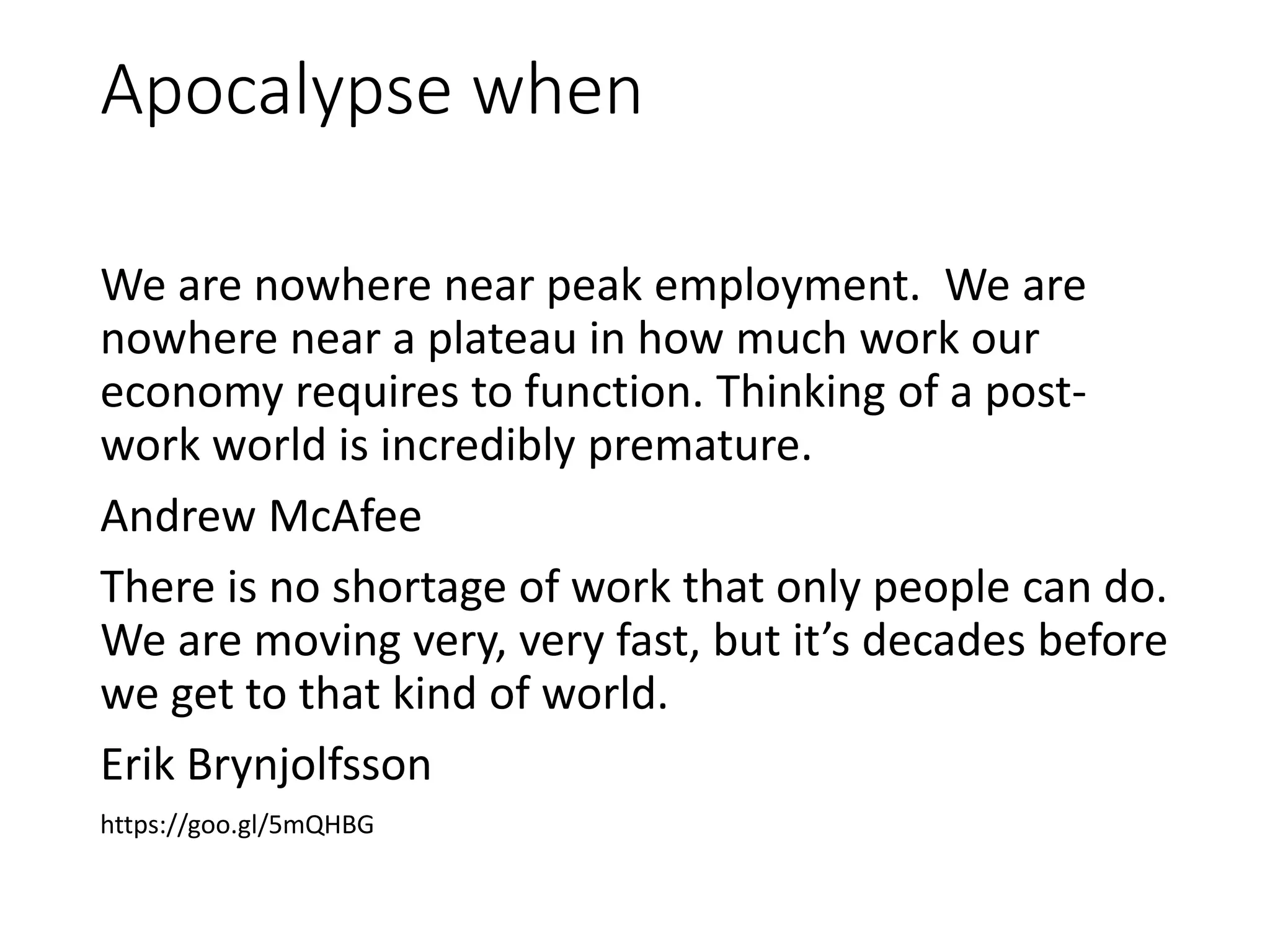 Apocalypse when
We are nowhere near peak employment. We are
nowhere near a plateau in how much work our
economy requires to function. Thinking of a post-
work world is incredibly premature.
Andrew McAfee
There is no shortage of work that only people can do.
We are moving very, very fast, but it’s decades before
we get to that kind of world.
Erik Brynjolfsson
https://goo.gl/5mQHBG
 