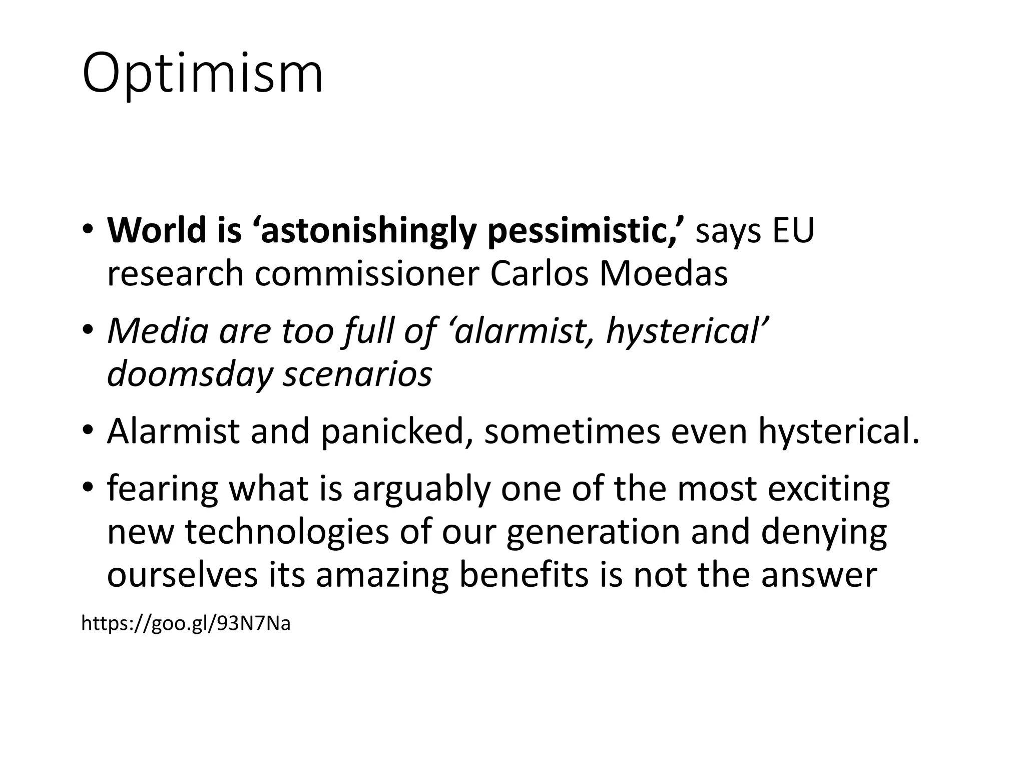 Optimism
• World is ‘astonishingly pessimistic,’ says EU
research commissioner Carlos Moedas
• Media are too full of ‘alarmist, hysterical’
doomsday scenarios
• Alarmist and panicked, sometimes even hysterical.
• fearing what is arguably one of the most exciting
new technologies of our generation and denying
ourselves its amazing benefits is not the answer
https://goo.gl/93N7Na
 