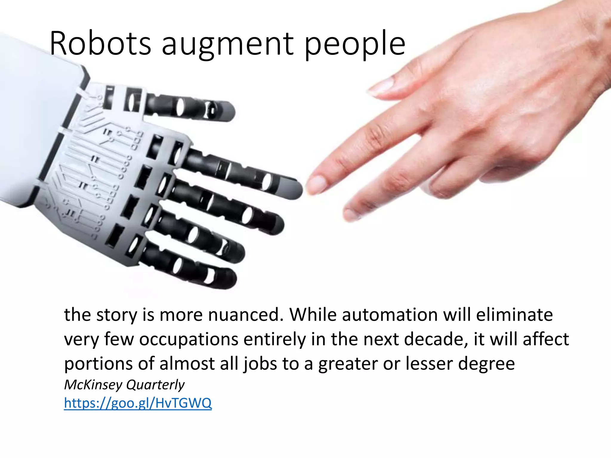 Robots augment people
the story is more nuanced. While automation will eliminate
very few occupations entirely in the next decade, it will affect
portions of almost all jobs to a greater or lesser degree
McKinsey Quarterly
https://goo.gl/HvTGWQ
 