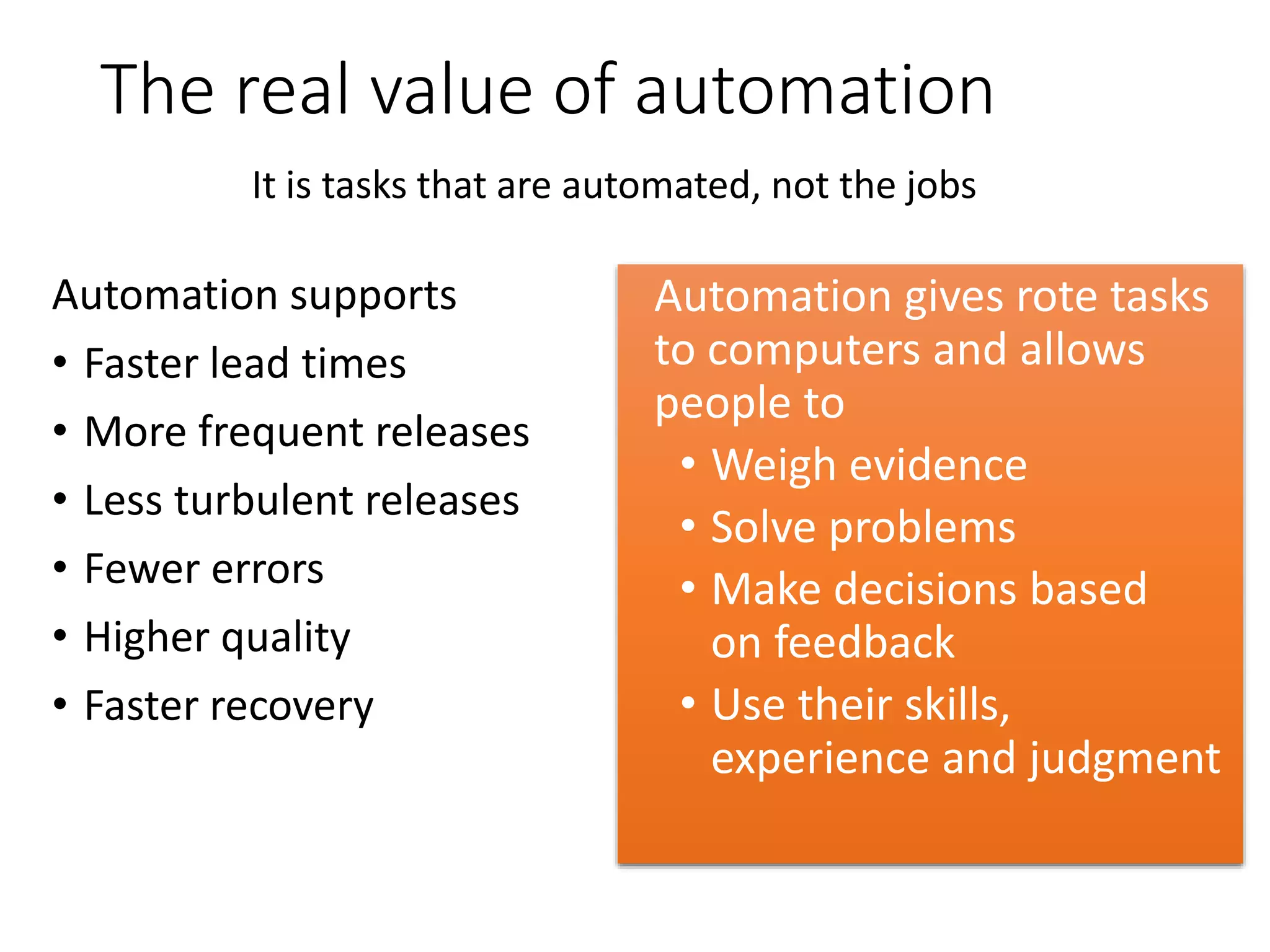 The real value of automation
Automation supports
• Faster lead times
• More frequent releases
• Less turbulent releases
• Fewer errors
• Higher quality
• Faster recovery
Automation gives rote tasks
to computers and allows
people to
• Weigh evidence
• Solve problems
• Make decisions based
on feedback
• Use their skills,
experience and judgment
It is tasks that are automated, not the jobs
 