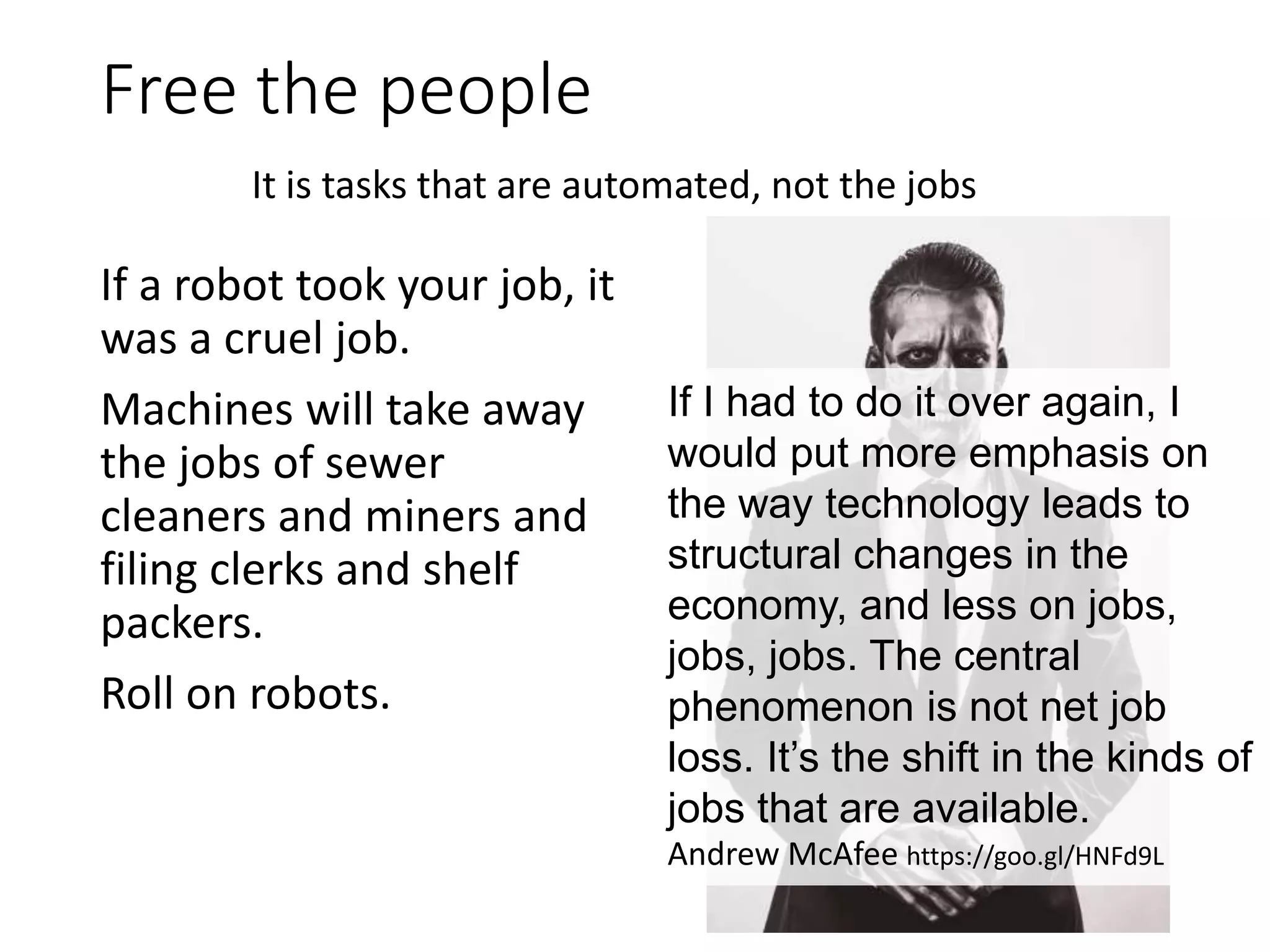 Free the people
If a robot took your job, it
was a cruel job.
Machines will take away
the jobs of sewer
cleaners and miners and
filing clerks and shelf
packers.
Roll on robots.
It is tasks that are automated, not the jobs
If I had to do it over again, I
would put more emphasis on
the way technology leads to
structural changes in the
economy, and less on jobs,
jobs, jobs. The central
phenomenon is not net job
loss. It’s the shift in the kinds of
jobs that are available.
Andrew McAfee https://goo.gl/HNFd9L
 
