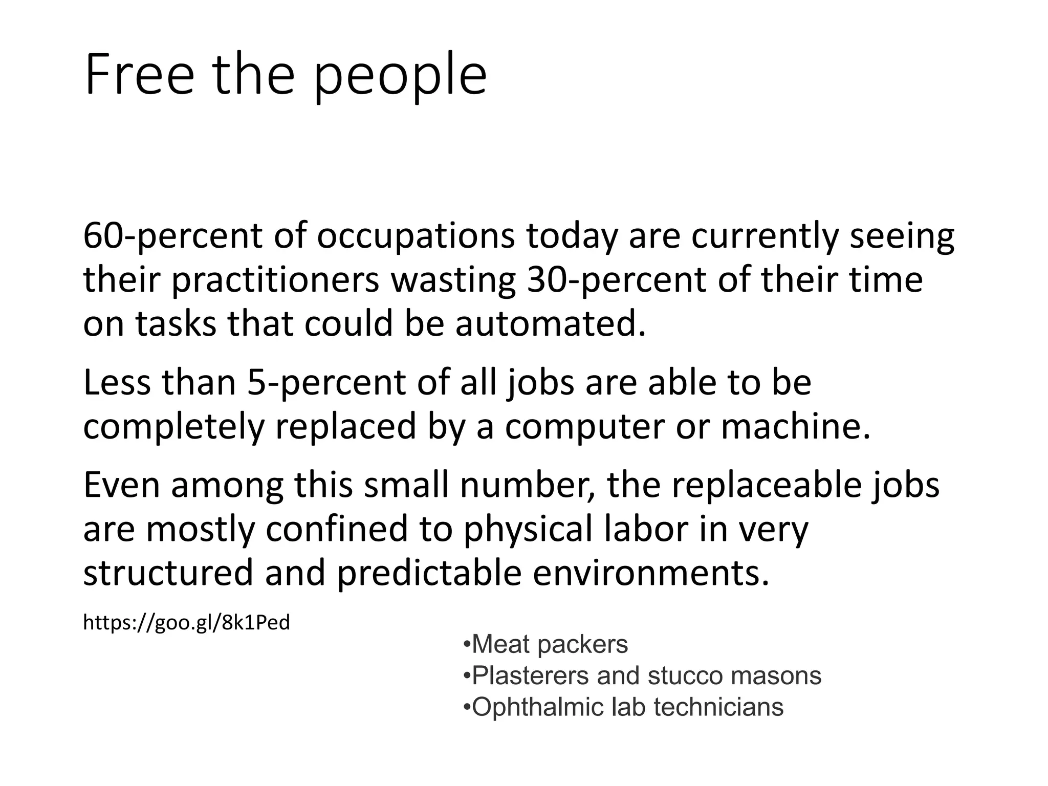 Free the people
60-percent of occupations today are currently seeing
their practitioners wasting 30-percent of their time
on tasks that could be automated.
Less than 5-percent of all jobs are able to be
completely replaced by a computer or machine.
Even among this small number, the replaceable jobs
are mostly confined to physical labor in very
structured and predictable environments.
https://goo.gl/8k1Ped
•Meat packers
•Plasterers and stucco masons
•Ophthalmic lab technicians
 