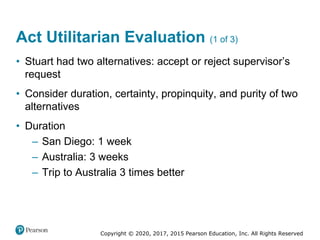 Copyright © 2020, 2017, 2015 Pearson Education, Inc. All Rights Reserved
• Stuart had two alternatives: accept or reject supervisor’s
request
• Consider duration, certainty, propinquity, and purity of two
alternatives
• Duration
– San Diego: 1 week
– Australia: 3 weeks
– Trip to Australia 3 times better
Act Utilitarian Evaluation (1 of 3)
 