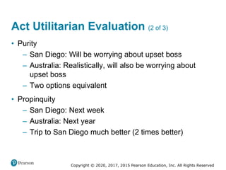Copyright © 2020, 2017, 2015 Pearson Education, Inc. All Rights Reserved
• Purity
– San Diego: Will be worrying about upset boss
– Australia: Realistically, will also be worrying about
upset boss
– Two options equivalent
• Propinquity
– San Diego: Next week
– Australia: Next year
– Trip to San Diego much better (2 times better)
Act Utilitarian Evaluation (2 of 3)
 