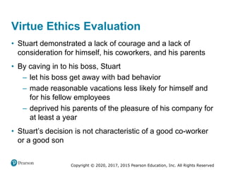Copyright © 2020, 2017, 2015 Pearson Education, Inc. All Rights Reserved
• Stuart demonstrated a lack of courage and a lack of
consideration for himself, his coworkers, and his parents
• By caving in to his boss, Stuart
– let his boss get away with bad behavior
– made reasonable vacations less likely for himself and
for his fellow employees
– deprived his parents of the pleasure of his company for
at least a year
• Stuart’s decision is not characteristic of a good co-worker
or a good son
Virtue Ethics Evaluation
 