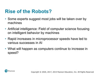 Copyright © 2020, 2017, 2015 Pearson Education, Inc. All Rights Reserved
• Some experts suggest most jobs will be taken over by
machines
• Artificial intelligence: Field of computer science focusing
on intelligent behavior by machines
• Rapid increases in microprocessor speeds have led to
various successes in AI
• What will happen as computers continue to increase in
speed?
Rise of the Robots?
 