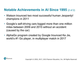 Copyright © 2020, 2017, 2015 Pearson Education, Inc. All Rights Reserved
• Watson trounced two most successful human Jeopardy!
champions in 2011
• Google’s self-driving cars logged more than one million
miles between 2009 and 2015 without an accident
(caused by the car)
• AlphaGo program created by Google trounced Ke Jie,
world’s #1 Go player, in multiplayer match in 2017
Notable Achievements in AI Since 1995 (2 of 2)
 