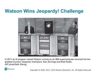 Copyright © 2020, 2017, 2015 Pearson Education, Inc. All Rights Reserved
In 2011 an AI program named Watson running on an IBM supercomputer trounced the two
greatest (human) Jeopardy! champions: Ken Jennings and Brad Rutter.
(AP photo/Seth Wenig)
Watson Wins Jeopardy! Challenge
 