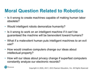 Copyright © 2020, 2017, 2015 Pearson Education, Inc. All Rights Reserved
• Is it wrong to create machines capable of making human labor
obsolete?
• Would intelligent robots demoralize humanity?
• Is it wrong to work on an intelligent machine if it can’t be
guaranteed the machine will be benevolent toward humans?
• What if a malevolent human puts intelligent machines to an evil
use?
• How would creative computers change our ideas about
intellectual property?
• How will our ideas about privacy change if superfast computers
constantly analyze our electronic records?
Moral Question Related to Robotics
 