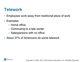 Copyright © 2020, 2017, 2015 Pearson Education, Inc. All Rights Reserved
• Employees work away from traditional place of work
• Examples
– Home office
– Commuting to a tele center
– Salespersons with no office
• About 37% of Americans do some telework
Telework
 