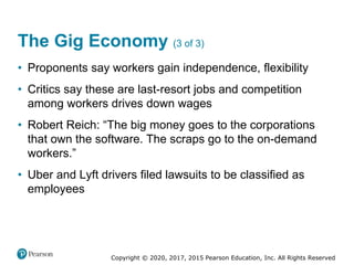Copyright © 2020, 2017, 2015 Pearson Education, Inc. All Rights Reserved
• Proponents say workers gain independence, flexibility
• Critics say these are last-resort jobs and competition
among workers drives down wages
• Robert Reich: “The big money goes to the corporations
that own the software. The scraps go to the on-demand
workers.”
• Uber and Lyft drivers filed lawsuits to be classified as
employees
The Gig Economy (3 of 3)
 