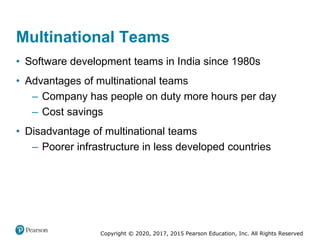 Copyright © 2020, 2017, 2015 Pearson Education, Inc. All Rights Reserved
• Software development teams in India since 1980s
• Advantages of multinational teams
– Company has people on duty more hours per day
– Cost savings
• Disadvantage of multinational teams
– Poorer infrastructure in less developed countries
Multinational Teams
 