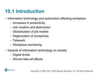 Copyright © 2020, 2017, 2015 Pearson Education, Inc. All Rights Reserved
• Information technology and automation affecting workplace
– Increases in productivity
– Job creation and destruction
– Globalization of job market
– Organization of companies
– Telework
– Workplace monitoring
• Impacts of information technology on society
– Digital divide
– Winner-take-all effects
10.1 Introduction
 