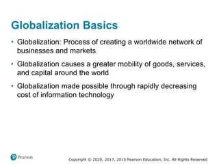 Copyright © 2020, 2017, 2015 Pearson Education, Inc. All Rights Reserved
• Globalization: Process of creating a worldwide network of
businesses and markets
• Globalization causes a greater mobility of goods, services,
and capital around the world
• Globalization made possible through rapidly decreasing
cost of information technology
Globalization Basics
 