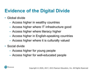 Copyright © 2020, 2017, 2015 Pearson Education, Inc. All Rights Reserved
• Global divide
– Access higher in wealthy countries
– Access higher where IT infrastructure good
– Access higher where literacy higher
– Access higher in English-speaking countries
– Access higher where it is culturally valued
• Social divide
– Access higher for young people
– Access higher for well-educated people
Evidence of the Digital Divide
 