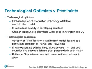 Copyright © 2020, 2017, 2015 Pearson Education, Inc. All Rights Reserved
• Technological optimists
– Global adoption of information technology will follow
normalization model
– IT will reduce poverty in developing countries
– Greater opportunities elsewhere will reduce immigration into US
• Technological pessimists
– Adoption of IT will follow the stratification model, leading to a
permanent condition of “haves” and “have nots”
– IT will exacerbate existing inequalities between rich and poor
countries and between rich and poor people within each nation
– Evidence: Gap between rich and poor countries continues to
grow
Technological Optimists versus Pessimists
 