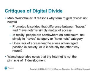 Copyright © 2020, 2017, 2015 Pearson Education, Inc. All Rights Reserved
• Mark Warschauer: 3 reasons why term “digital divide” not
helpful
– Promotes false idea that difference between “haves”
and “have nots” is simply matter of access
– In reality, people are somewhere on continuum, not
simply in “haves” category or “have nots” category
– Does lack of access lead to a less advantaged
position in society, or is it actually the other way
round?
• Warschauer also notes that the Internet is not the
pinnacle of IT development
Critiques of Digital Divide
 