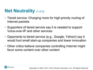 Copyright © 2020, 2017, 2015 Pearson Education, Inc. All Rights Reserved
• Tiered service: Charging more for high-priority routing of
Internet packets
• Supporters of tiered service say it is needed to support
Voice-over-IP and other services
• Opponents to tiered service (e.g., Google, Yahoo!) say it
would hurt small start-up companies and lower innovation
• Other critics believe companies controlling Internet might
favor some content over other content
Net Neutrality (1 of 2)
 