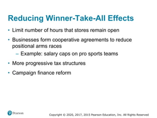 Copyright © 2020, 2017, 2015 Pearson Education, Inc. All Rights Reserved
• Limit number of hours that stores remain open
• Businesses form cooperative agreements to reduce
positional arms races
– Example: salary caps on pro sports teams
• More progressive tax structures
• Campaign finance reform
Reducing Winner-Take-All Effects
 