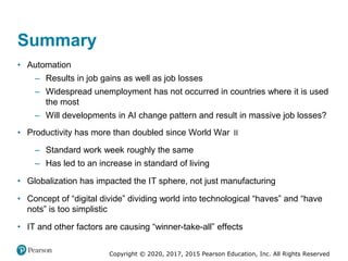 Copyright © 2020, 2017, 2015 Pearson Education, Inc. All Rights Reserved
– Standard work week roughly the same
– Has led to an increase in standard of living
• Globalization has impacted the IT sphere, not just manufacturing
• Concept of “digital divide” dividing world into technological “haves” and “have
nots” is too simplistic
• IT and other factors are causing “winner-take-all” effects
II
• Productivity has more than doubled since World War
• Automation
– Results in job gains as well as job losses
– Widespread unemployment has not occurred in countries where it is used
the most
– Will developments in AI change pattern and result in massive job losses?
Summary
 