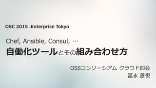 Chef, Ansible, Consul, …
自働化ツールとその組み合わせ方
OSSコンソーシアム クラウド部会
冨永 善視
OSC 2015 .Enterprise Tokyo
 