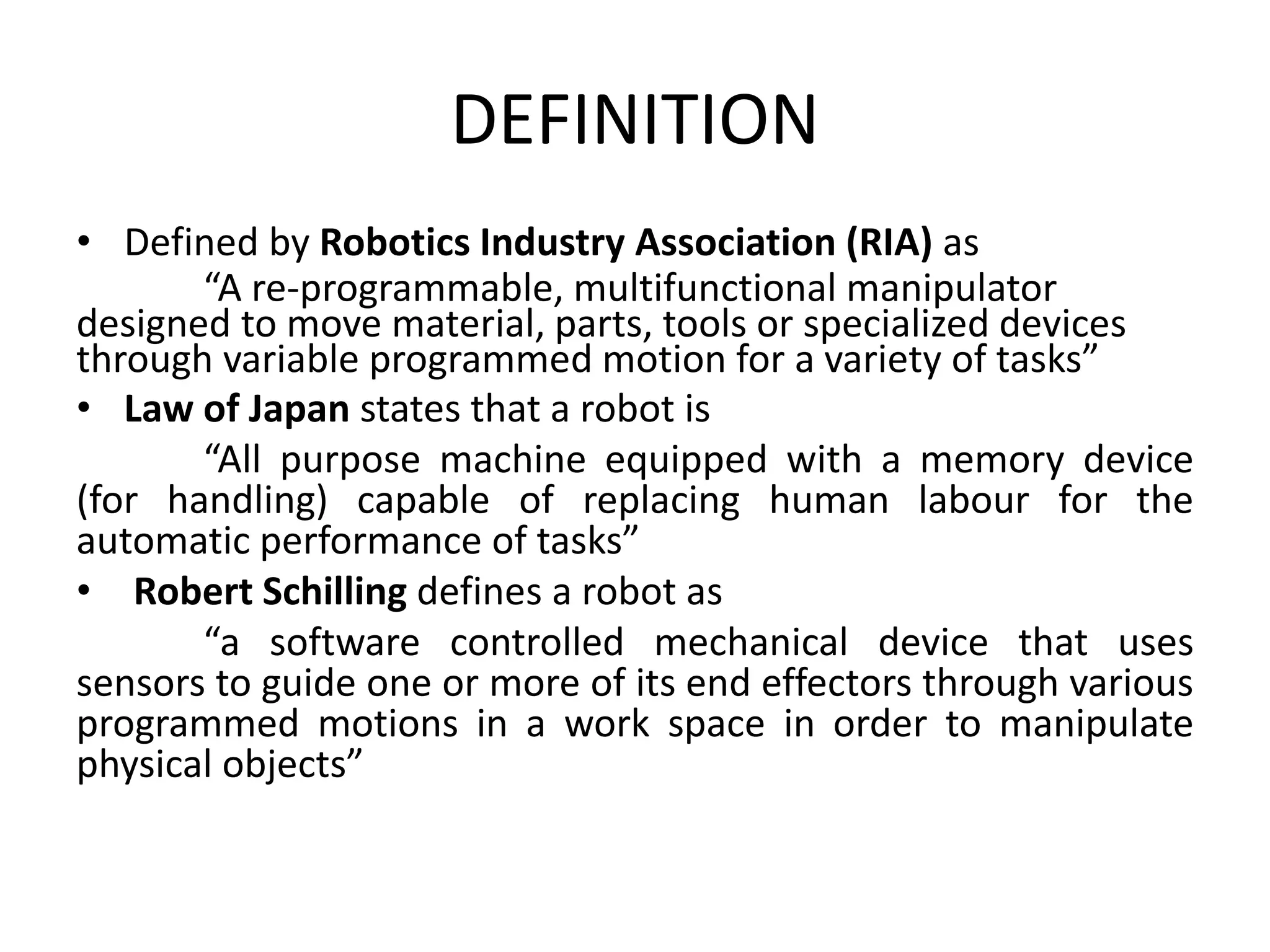 DEFINITION
• Defined by Robotics Industry Association (RIA) as
“A re-programmable, multifunctional manipulator
designed to move material, parts, tools or specialized devices
through variable programmed motion for a variety of tasks”
• Law of Japan states that a robot is
“All purpose machine equipped with a memory device
(for handling) capable of replacing human labour for the
automatic performance of tasks”
• Robert Schilling defines a robot as
“a software controlled mechanical device that uses
sensors to guide one or more of its end effectors through various
programmed motions in a work space in order to manipulate
physical objects”
 