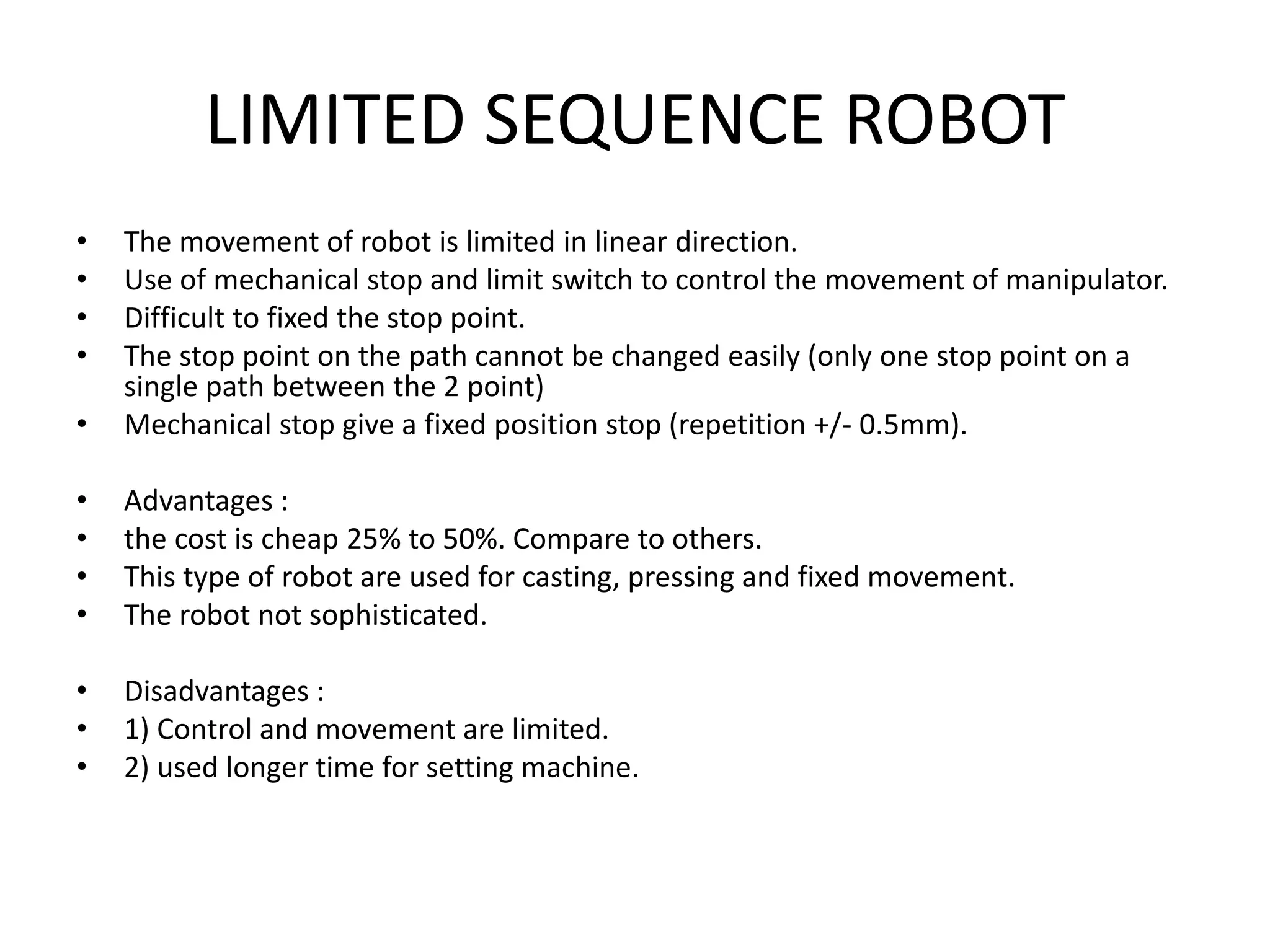 LIMITED SEQUENCE ROBOT
• The movement of robot is limited in linear direction.
• Use of mechanical stop and limit switch to control the movement of manipulator.
• Difficult to fixed the stop point.
• The stop point on the path cannot be changed easily (only one stop point on a
single path between the 2 point)
• Mechanical stop give a fixed position stop (repetition +/- 0.5mm).
• Advantages :
• the cost is cheap 25% to 50%. Compare to others.
• This type of robot are used for casting, pressing and fixed movement.
• The robot not sophisticated.
• Disadvantages :
• 1) Control and movement are limited.
• 2) used longer time for setting machine.
 