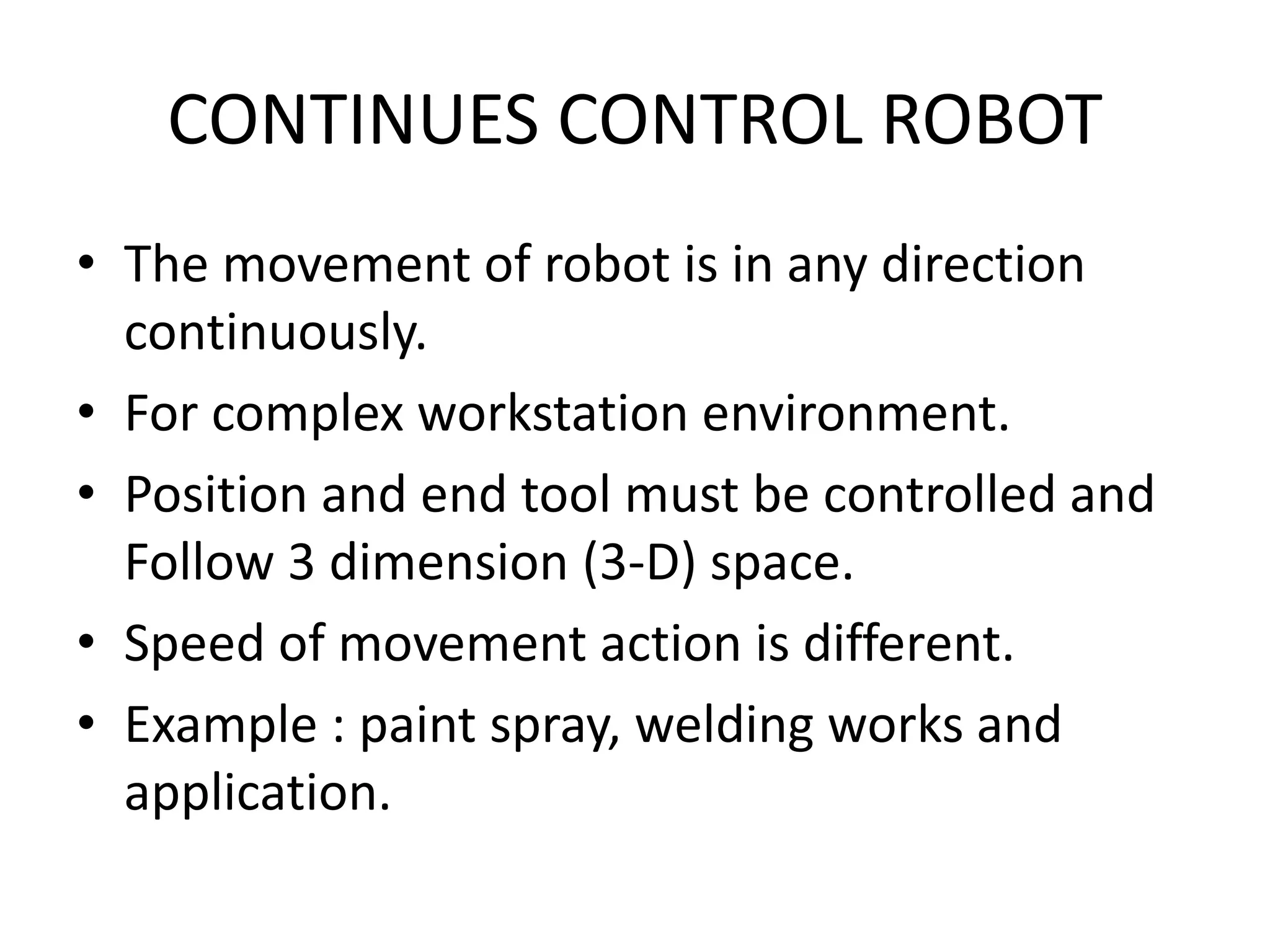 CONTINUES CONTROL ROBOT
• The movement of robot is in any direction
continuously.
• For complex workstation environment.
• Position and end tool must be controlled and
Follow 3 dimension (3-D) space.
• Speed of movement action is different.
• Example : paint spray, welding works and
application.
 