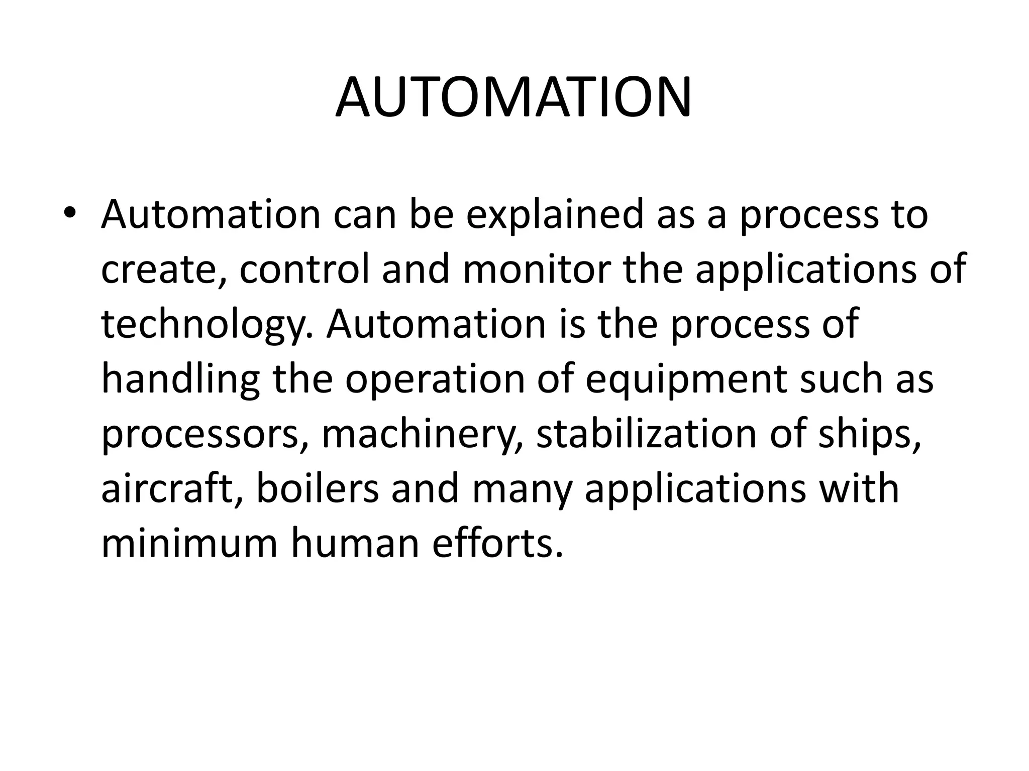 AUTOMATION
• Automation can be explained as a process to
create, control and monitor the applications of
technology. Automation is the process of
handling the operation of equipment such as
processors, machinery, stabilization of ships,
aircraft, boilers and many applications with
minimum human efforts.
 