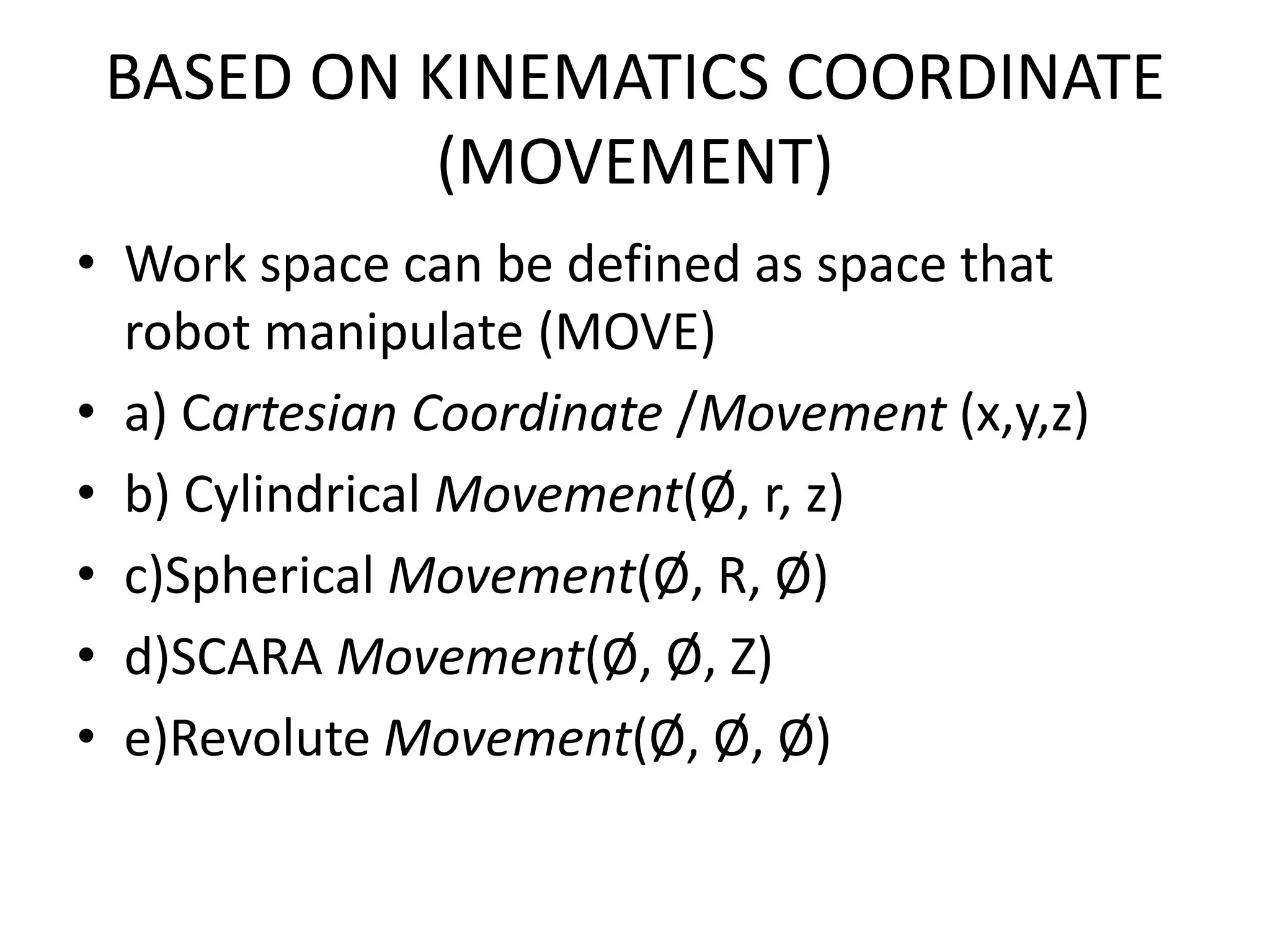 BASED ON KINEMATICS COORDINATE
(MOVEMENT)
• Work space can be defined as space that
robot manipulate (MOVE)
• a) Cartesian Coordinate /Movement (x,y,z)
• b) Cylindrical Movement(Ø, r, z)
• c)Spherical Movement(Ø, R, Ø)
• d)SCARA Movement(Ø, Ø, Z)
• e)Revolute Movement(Ø, Ø, Ø)
 