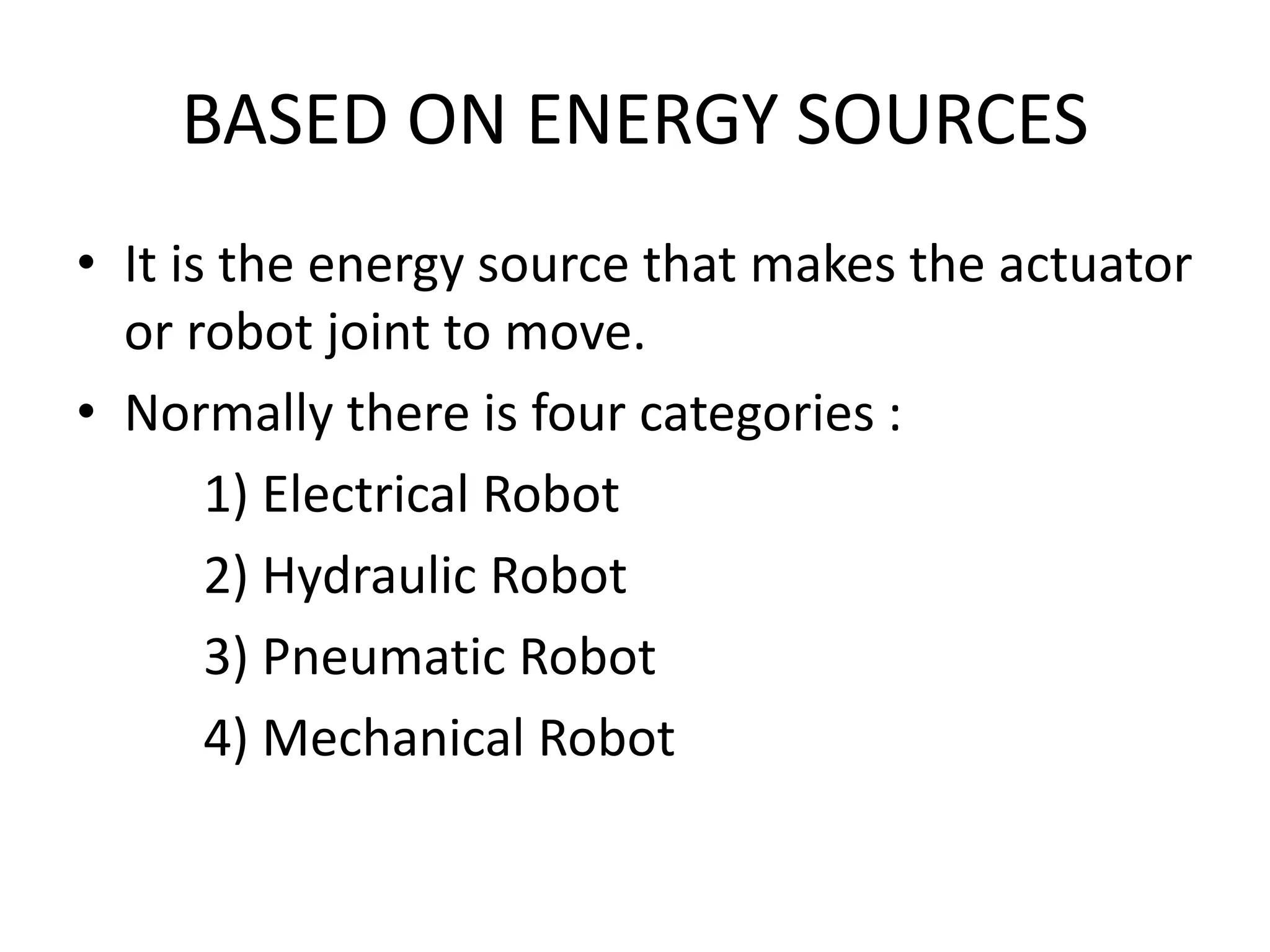 BASED ON ENERGY SOURCES
• It is the energy source that makes the actuator
or robot joint to move.
• Normally there is four categories :
1) Electrical Robot
2) Hydraulic Robot
3) Pneumatic Robot
4) Mechanical Robot
 