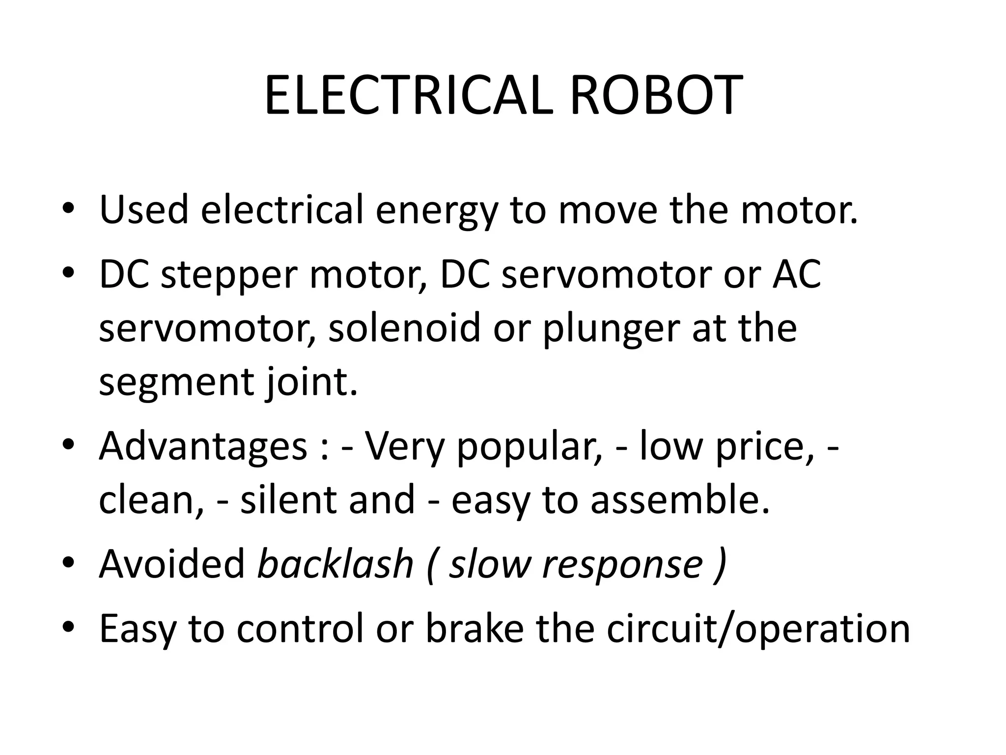 ELECTRICAL ROBOT
• Used electrical energy to move the motor.
• DC stepper motor, DC servomotor or AC
servomotor, solenoid or plunger at the
segment joint.
• Advantages : - Very popular, - low price, -
clean, - silent and - easy to assemble.
• Avoided backlash ( slow response )
• Easy to control or brake the circuit/operation
 