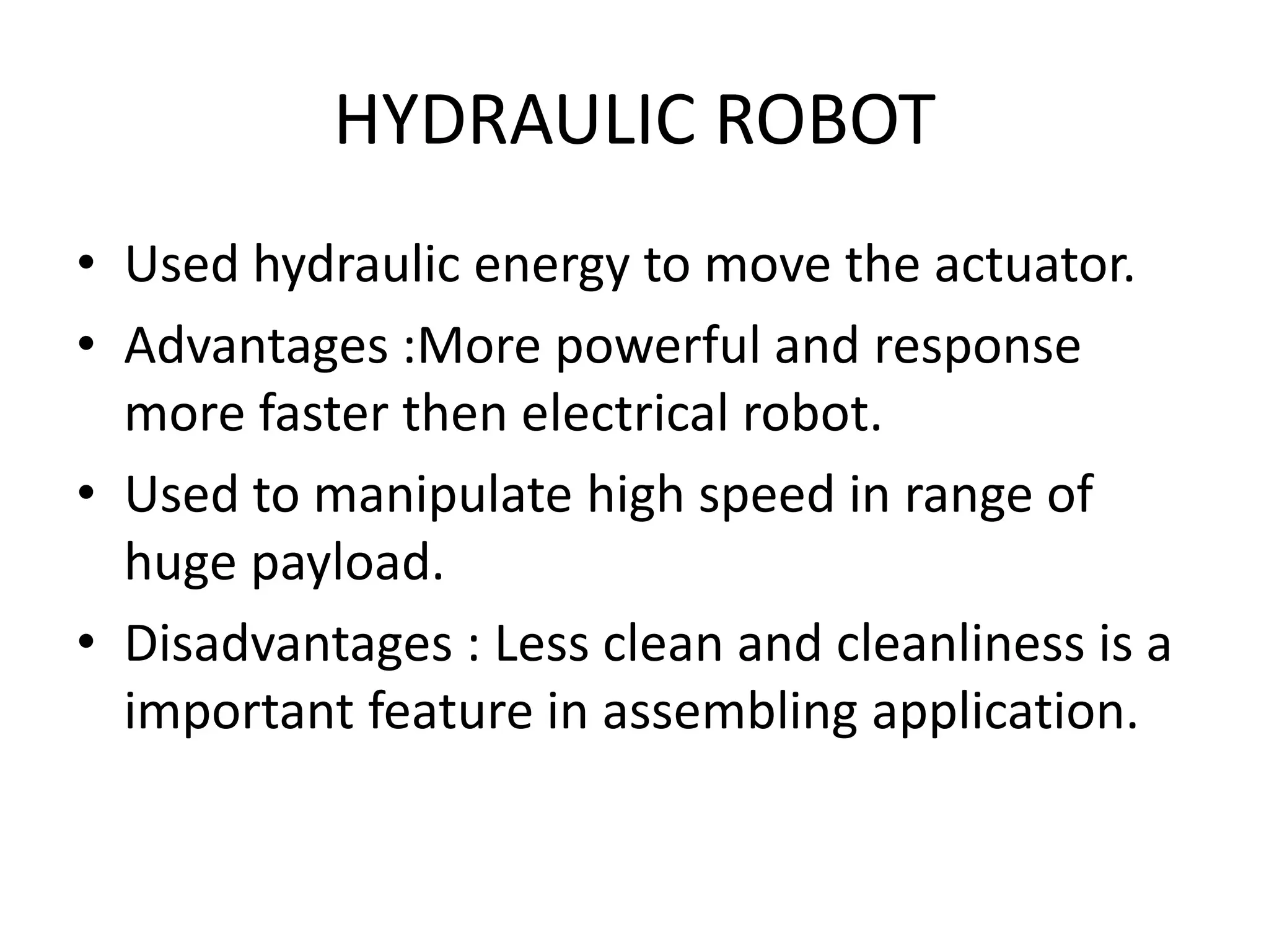 HYDRAULIC ROBOT
• Used hydraulic energy to move the actuator.
• Advantages :More powerful and response
more faster then electrical robot.
• Used to manipulate high speed in range of
huge payload.
• Disadvantages : Less clean and cleanliness is a
important feature in assembling application.
 