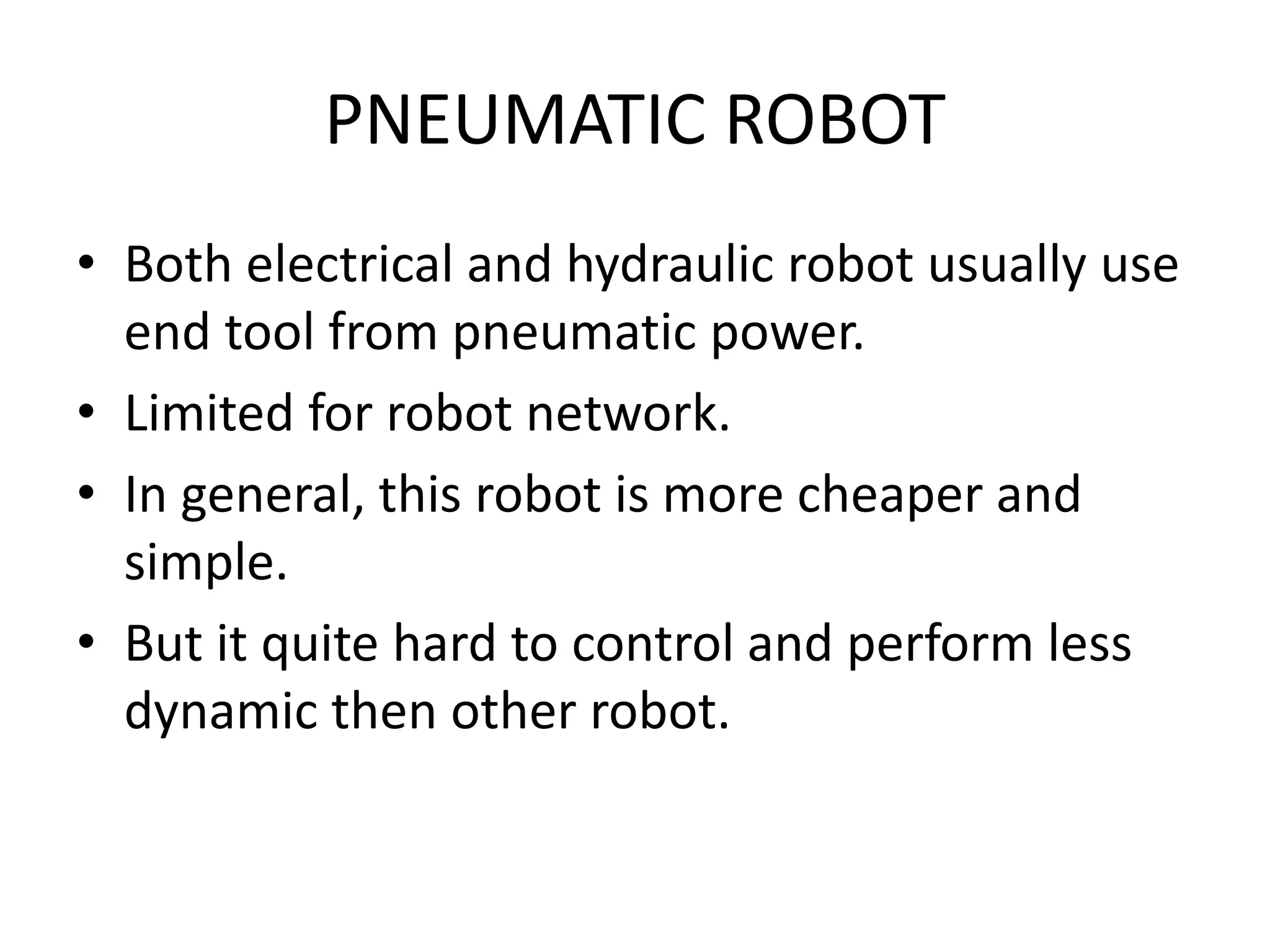 PNEUMATIC ROBOT
• Both electrical and hydraulic robot usually use
end tool from pneumatic power.
• Limited for robot network.
• In general, this robot is more cheaper and
simple.
• But it quite hard to control and perform less
dynamic then other robot.
 