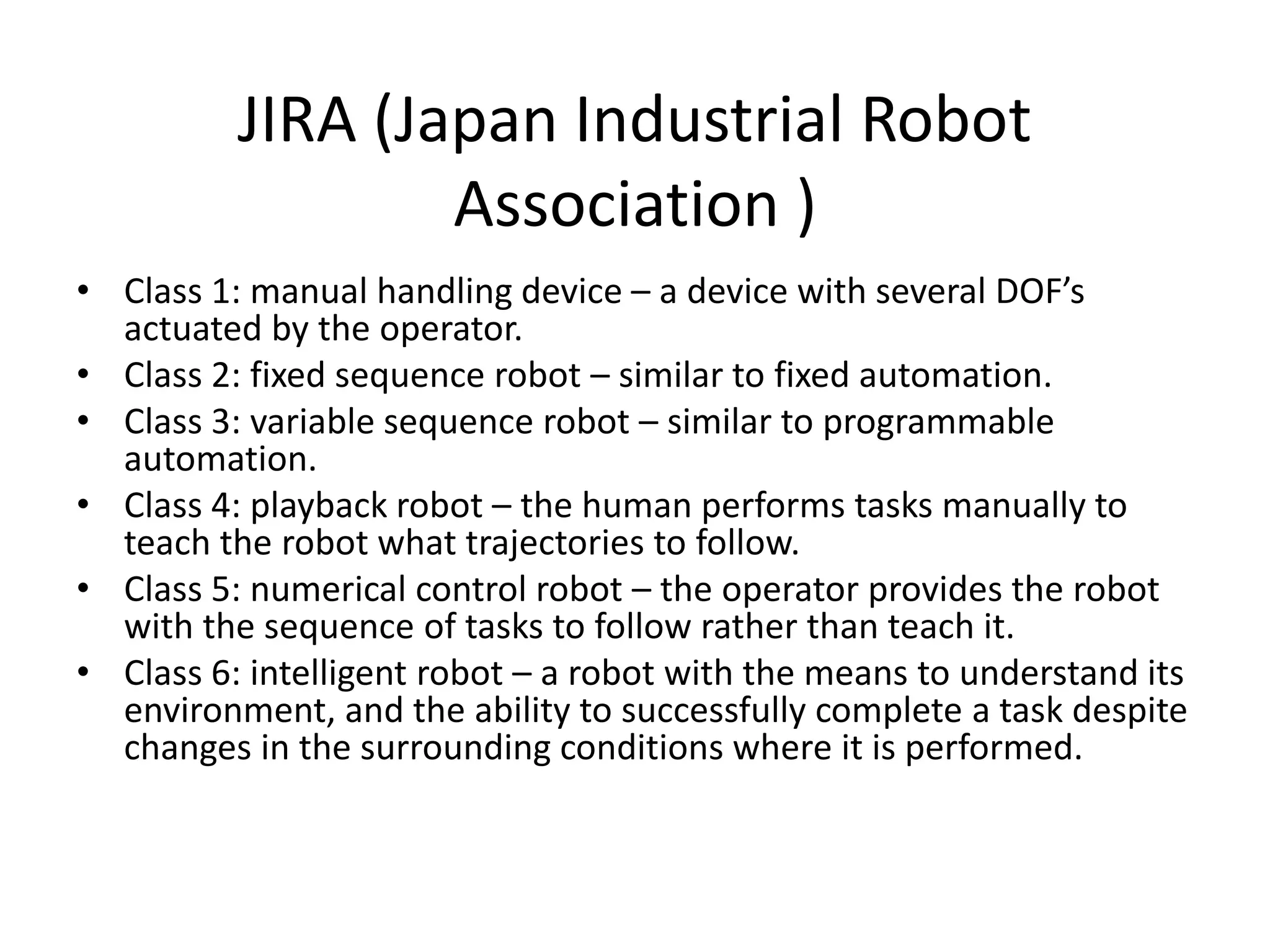JIRA (Japan Industrial Robot
Association )
• Class 1: manual handling device – a device with several DOF’s
actuated by the operator.
• Class 2: fixed sequence robot – similar to fixed automation.
• Class 3: variable sequence robot – similar to programmable
automation.
• Class 4: playback robot – the human performs tasks manually to
teach the robot what trajectories to follow.
• Class 5: numerical control robot – the operator provides the robot
with the sequence of tasks to follow rather than teach it.
• Class 6: intelligent robot – a robot with the means to understand its
environment, and the ability to successfully complete a task despite
changes in the surrounding conditions where it is performed.
 