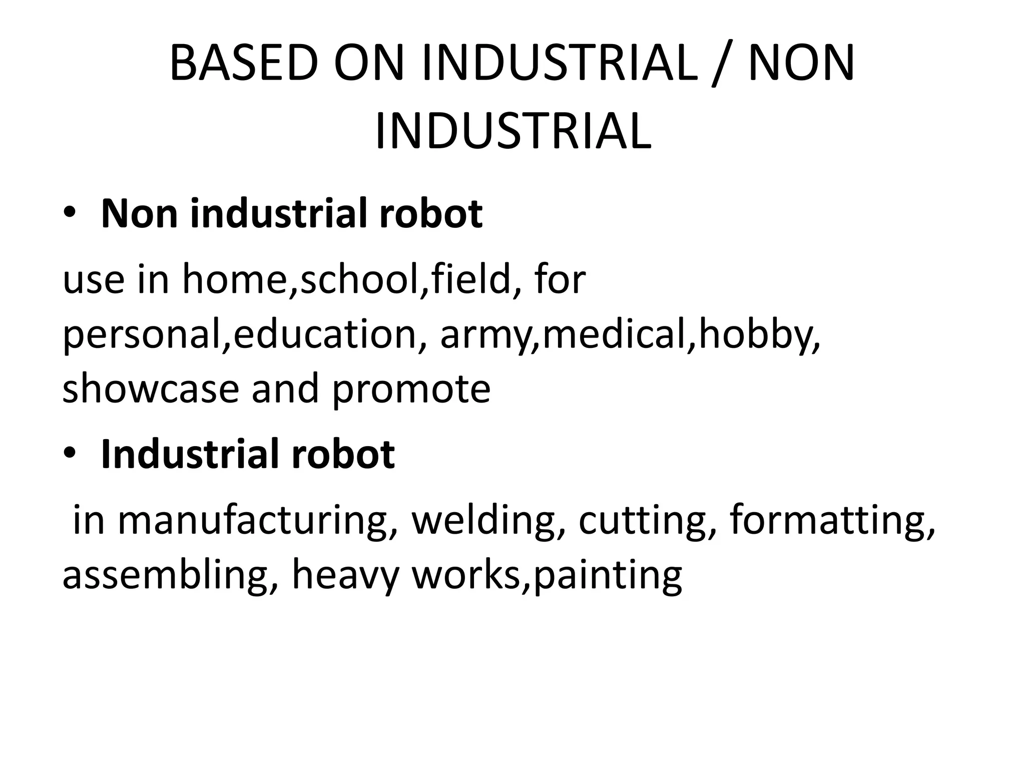 BASED ON INDUSTRIAL / NON
INDUSTRIAL
• Non industrial robot
use in home,school,field, for
personal,education, army,medical,hobby,
showcase and promote
• Industrial robot
in manufacturing, welding, cutting, formatting,
assembling, heavy works,painting
 