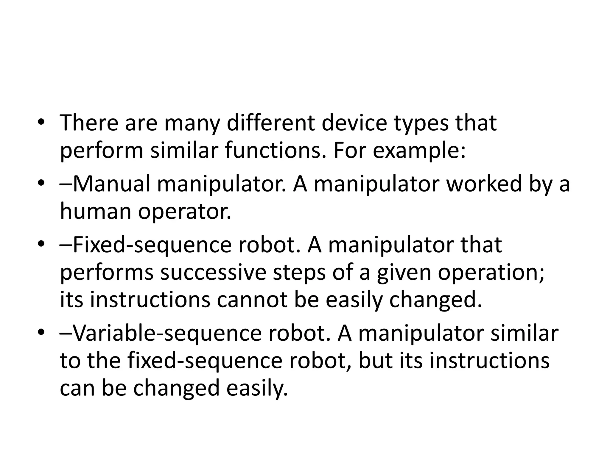 • There are many different device types that
perform similar functions. For example:
• –Manual manipulator. A manipulator worked by a
human operator.
• –Fixed-sequence robot. A manipulator that
performs successive steps of a given operation;
its instructions cannot be easily changed.
• –Variable-sequence robot. A manipulator similar
to the fixed-sequence robot, but its instructions
can be changed easily.
 