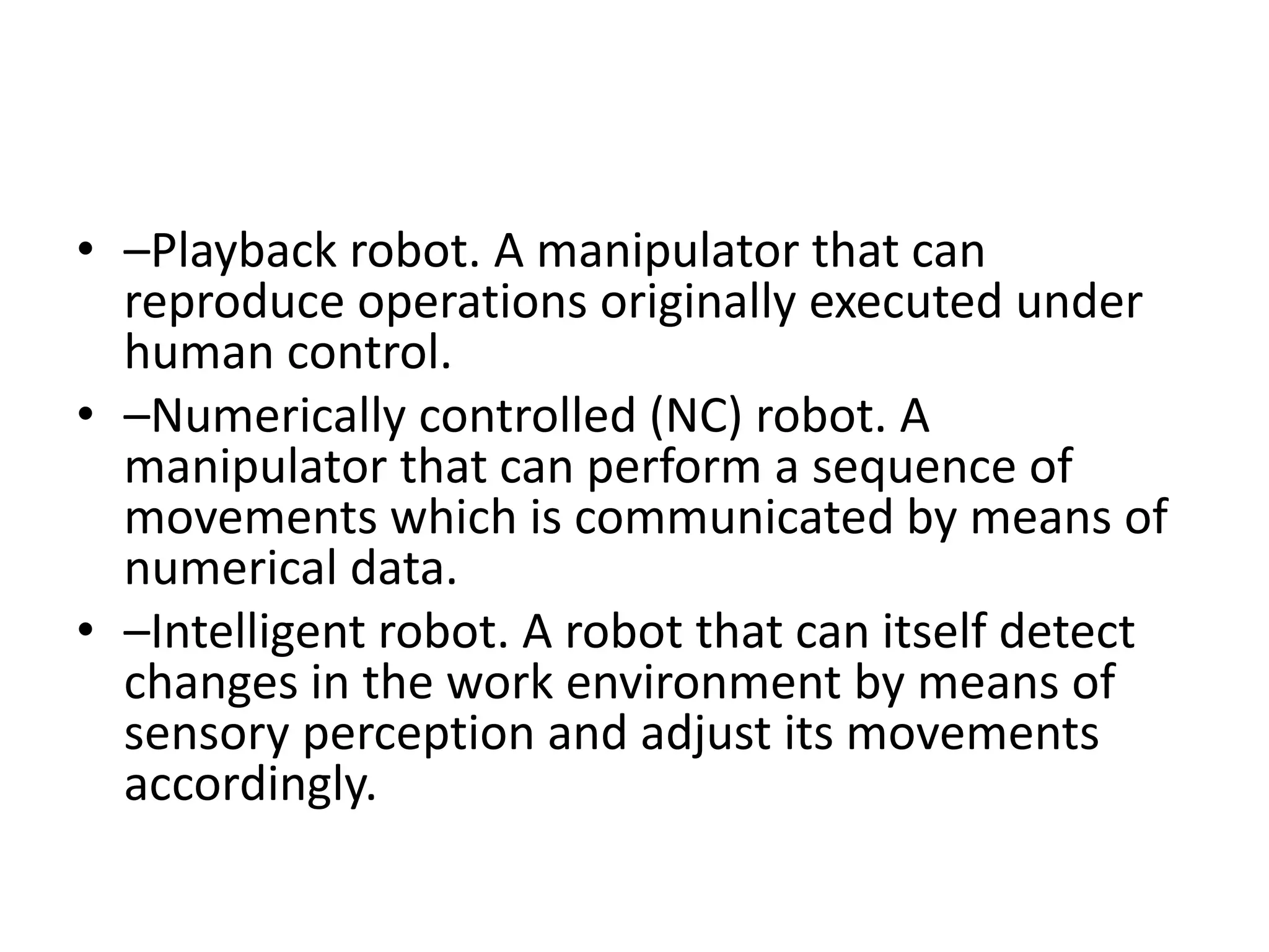 • –Playback robot. A manipulator that can
reproduce operations originally executed under
human control.
• –Numerically controlled (NC) robot. A
manipulator that can perform a sequence of
movements which is communicated by means of
numerical data.
• –Intelligent robot. A robot that can itself detect
changes in the work environment by means of
sensory perception and adjust its movements
accordingly.
 