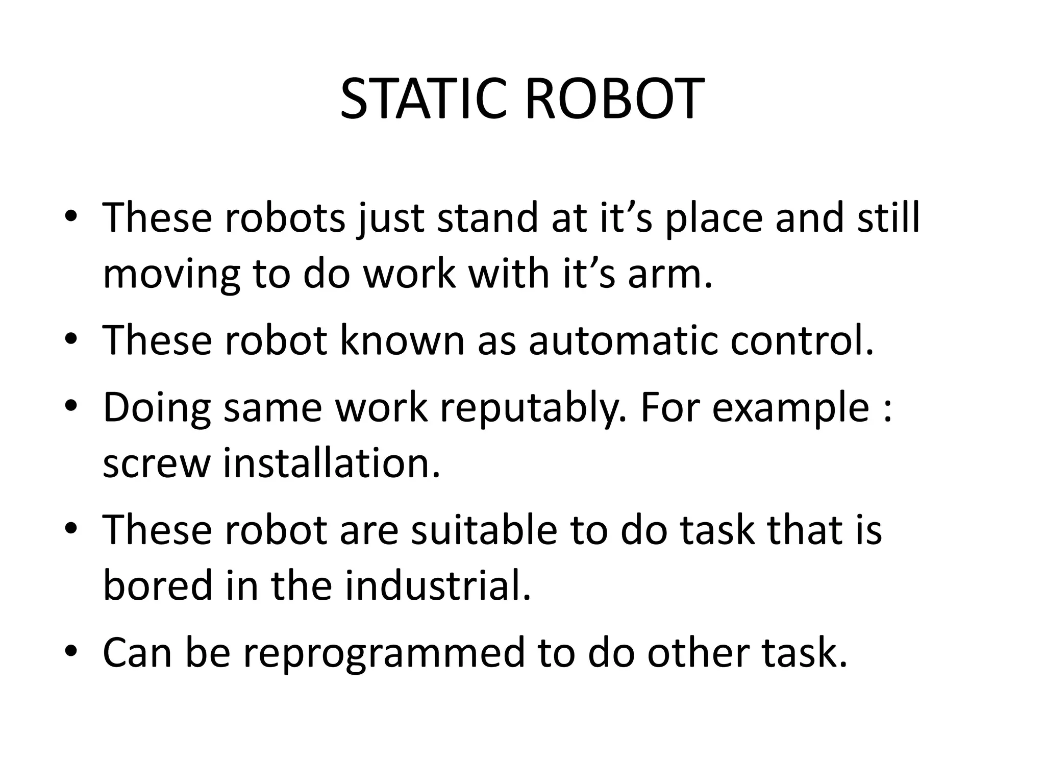 STATIC ROBOT
• These robots just stand at it’s place and still
moving to do work with it’s arm.
• These robot known as automatic control.
• Doing same work reputably. For example :
screw installation.
• These robot are suitable to do task that is
bored in the industrial.
• Can be reprogrammed to do other task.
 