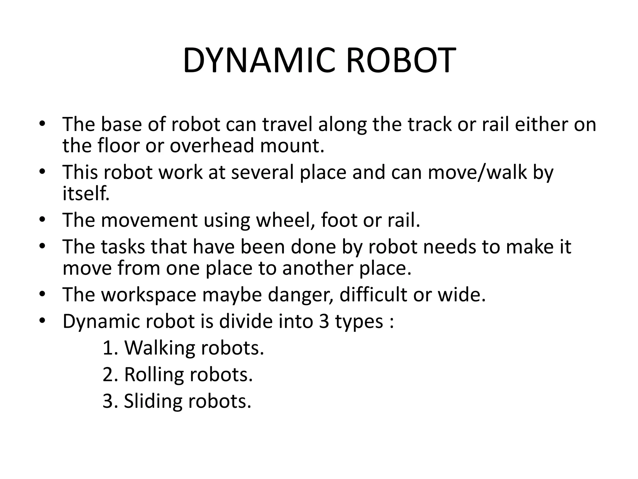 DYNAMIC ROBOT
• The base of robot can travel along the track or rail either on
the floor or overhead mount.
• This robot work at several place and can move/walk by
itself.
• The movement using wheel, foot or rail.
• The tasks that have been done by robot needs to make it
move from one place to another place.
• The workspace maybe danger, difficult or wide.
• Dynamic robot is divide into 3 types :
1. Walking robots.
2. Rolling robots.
3. Sliding robots.
 